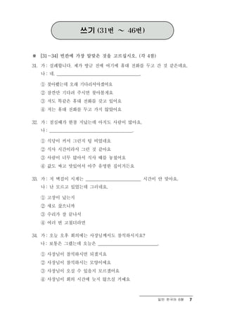 쓰기 (31번 ～ 46번)


※ [31～34] 빈칸에 가장 알맞은 것을 고르십시오. (각 4점)

31. 가 : 실례합니다. 제가 방금 전에 여기에 휴대 전화를 두고 간 것 같은데요.
   나 : 네. _______________________________________.

   ① 찾아봤는데 오래 기다리셔야겠어요
   ② 잠깐만 기다려 주시면 찾아볼게요
   ③ 저도 똑같은 휴대 전화를 갖고 있어요
   ④ 저는 휴대 전화를 두고 가지 않았어요

32. 가 : 점심때가 한참 지났는데 아직도 사람이 많아요.
   나 : _______________________________________.

   ① 식당이 커서 그런지 텅 비었네요
   ② 식사 시간이라서 그런 것 같아요
   ③ 사람이 너무 많아서 식사 때를 놓쳤어요
   ④ 값도 싸고 맛있어서 아주 유명한 집이거든요

33. 가 : 저 벽걸이 시계는 __________________________ 시간이 안 맞아요.
   나 : 난 모르고 있었는데 그러네요.

   ① 고장이 났는지
   ② 새로 샀으니까
   ③ 수리가 잘 끝나서
   ④ 여러 번 고쳤더라면

34. 가 : 오늘 오후 회의에는 사장님께서도 참석하시지요?
   나 : 보통은 그랬는데 오늘은 ____________________________.

   ① 사장님이 참석하시면 되겠지요
   ② 사장님이 참석하시는 모양이에요
   ③ 사장님이 오실 수 있을지 모르겠어요
   ④ 사장님이 회의 시간에 늦지 않으실 거예요



                                                     일반 한국어 B형   7
 
