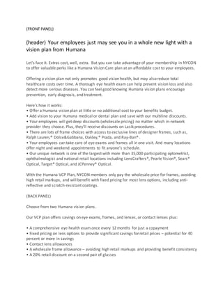 (FRONT PANEL)
(header) Your employees just may see you in a whole new light with a
vision plan from Humana
Let’s face it. Extras cost, well, extra. But you can take advantage of your membership in NYCON
to offer valuable perks like a Humana Vision Care plan at an affordable cost to your employees.
Offering a vision plan not only promotes good vision health, but may also reduce total
healthcare costs over time. A thorough eye health exam can help prevent vision loss and also
detect more serious diseases. You can feel good knowing Humana vision plans encourage
prevention, early diagnosis, and treatment.
Here’s how it works:
• Offer a Humana vision plan at little or no additional cost to your benefits budget.
• Add vision to your Humana medical or dental plan and save with our multiline discounts.
• Your employees will get deep discounts (wholesale pricing) no matter which in-network
provider they choose. Plus, they’ll receive discounts on Lasik procedures.
• There are lots of frame choices with access to exclusive lines of designer frames, such as,
Ralph Lauren,® Dolce&Gabbana, Oakley,® Prada, and Ray-Ban® .
• Your employees can take care of eye exams and frames all in one visit. And many locations
offer night and weekend appointments to fit anyone’s schedule.
• Our unique network is one of the largest with more than 35,000 participating optometrist,
ophthalmologist and national retail locations including LensCrafters®, Pearle Vision®, Sears®
Optical, Target® Optical, and JCPenney® Optical.
With the Humana VCP Plan, NYCON members only pay the wholesale price for frames, avoiding
high retail markups, and will benefit with fixed pricing for most lens options, including anti-
reflective and scratch-resistant coatings.
(BACK PANEL)
Choose from two Humana vision plans.
Our VCP plan offers savings on eye exams, frames, and lenses, or contact lenses plus:
• A comprehensive eye health exam once every 12 months for just a copayment
• Fixed pricing on lens options to provide significant savings for retail prices – potential for 40
percent or more in savings
• Contact lens allowances
• A wholesale frame allowance – avoiding high retail markups and providing benefit consistency
• A 20% retail discount on a second pair of glasses
 