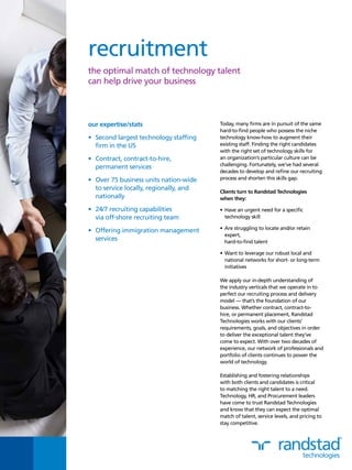 recruitment
the optimal match of technology talent
can help drive your business
Today, many firms are in pursuit of the same
hard-to-find people who possess the niche
technology know-how to augment their
existing staff. Finding the right candidates
with the right set of technology skills for
an organization’s particular culture can be
challenging. Fortunately, we’ve had several
decades to develop and refine our recruiting
process and shorten this skills gap.
Clients turn to Randstad Technologies
when they:
•	Have an urgent need for a specific
technology skill
•	Are struggling to locate and/or retain
expert,
hard-to-find talent
•	Want to leverage our robust local and
national networks for short- or long-term
initiatives
We apply our in-depth understanding of
the industry verticals that we operate in to
perfect our recruiting process and delivery
model — that’s the foundation of our
business. Whether contract, contract-to-
hire, or permanent placement, Randstad
Technologies works with our clients’
requirements, goals, and objectives in order
to deliver the exceptional talent they’ve
come to expect. With over two decades of
experience, our network of professionals and
portfolio of clients continues to power the
world of technology.
Establishing and fostering relationships
with both clients and candidates is critical
to matching the right talent to a need.
Technology, HR, and Procurement leaders
have come to trust Randstad Technologies
and know that they can expect the optimal
match of talent, service levels, and pricing to
stay competitive.
our expertise/stats
•	 Second largest technology staffing
firm in the US
•	 Contract, contract-to-hire,
permanent services
•	 Over 75 business units nation-wide
to service locally, regionally, and
nationally
•	 24/7 recruiting capabilities
via off-shore recruiting team
•	 Offering immigration management
services
 