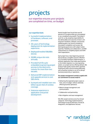 Several studies have found that over 65
percent of IT projects either go uncompleted
or are considered unsuccessful. That doesn’t
work for us. By accepting responsibility for
the deliverables and outcomes of short- and
long-term hardware, software, and process-
related projects, we commit ourselves to
the project’s completion and success. We
blend good governance with subject matter
expertise, flexibility and collaboration, and ROI
measurement to complete projects and fulfill
client expectations.
Each project has a clear beginning and end
that produces a tangible outcome. Whether
it’s a successful hardware implementation, a
software application that meets specifications
or the timely migration to a new operating
system, our project service offering delivers. We
produce high-quality results within specified
timeframes while communicating effectively
with all parties involved, so as not to disrupt
business productivity or operations.
Our project management controls coupled with
our commitment to success result in:
•	Delivering the expected project scope on
time, and on budget without adversely
affecting business operations
•	Mature change management and
communication
•	Collaboration and partnership
•	Risk mitigation and issue management
We offer project services across four broad
categories: Technology Implementations,
Technology Surveys & Definition, Process &
Integration, and Application Services.
our expertise/stats
•	 Successful implementation
of hardware, software, and
processes
•	 20+ years of technology
deployment & implementation
experience.
•	 Deployed/installed 500,000+
devices
•	 20,000 unique site visits
annually
•	 Provided full life-cycle
embedded engineering project
services to the electronics
industry for more than two
decades.
•	 Delivered ERP implementation
and upgrade services to over
500 clients
•	 Surveyed and installed over one
billion square feet of wireless
coverage
•	 Extensive experience in
application and portal
development
projects
our expertise ensures your projects
are completed on time, on budget
 