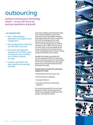 outsourcing
partners covering your technology
needs — so you can focus on
business operations & growth
our expertise/stats
•	 Over 1,200 employees
dedicated to managed services
engagements
•	 We manage systems utilized by
over 90 million end-users
•	 Our service desk operation
supports over 1.8 million users,
across 89 countries, handling
over 4 million incidents
annually
•	 Customer satisfaction and
agent quality scores average
over 90%
As business conditions and technology change,
clients need the flexibility to rethink and
revise their outsourcing strategies. Randstad
Technologies works with clients to understand
their internal challenges and then build
ongoing outsourcing solutions for one or
more of their technology functions. Whether
we deliver onsite or offsite, with our tools or
our clients’ tools, we are accountable for the
success and growth of the functions that we
own through established service levels, trending
analysis, and effective communication.
Randstad Technologies has worked with
clients for decades to fulfill their outsourcing
requirements by taking partial or full ownership
of IT functions and delivering the high quality
people, tools, and processes tailored to help
them attain their goals.
Standard results and value from outsourcing
engagements include:
•	Reduced labor and infrastructure costs
•	Enhanced end-user satisfaction
•	Increased efficiencies
•	Innovation that drives IT and business
alignment
Our outsourcing services fall into four broad
categories: End-User Services, Operations &
Infrastructure, Application Development and
Support, and Process Ownership.
6 |
 