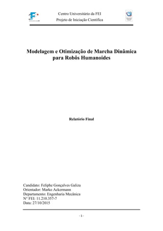 Centro Universitário da FEI
Projeto de Iniciação Científica
- 1 -
Modelagem e Otimização de Marcha Dinâmica
para Robôs Humanoides
Relatório Final
Candidato: Feliphe Gonçalves Galiza
Orientador: Marko Ackermann
Departamento: Engenharia Mecânica
N° FEI: 11.210.357-7
Data: 27/10/2015
 