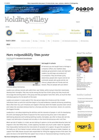 11.2.2016 More responsibility than power | Cricket articles, news, cartoons, statistics | Holdingwilley
http://www.holdingwilley.com/public/article.aspx?id=890 1/4
Search
Quick Links India v Sri Lanka SA v Eng NZ v Aus PSL IPL Auctions SA v ENG Audio Commentary HW Internship
11-Feb-2016 ( 73 views )
Contributed by Venkatesh Govindarajan
More responsibility than power
Not taught in schools
At Harvard, you are taught how to manage a
company’s affairs, but nowhere does
anybody get groomed to lead, and lead well.
Leaders, by and large, are products of
circumstance. They are thrown up by
adversities; people who inspire and do not
command, people who guide and do not
instruct, people who are friends and not
bosses. They are people who put others’
interests above themselves.
Leaders are ordinary mortals who admit their own foibles, while trying to help their teammates
develop their strengths. They may not be among the top five of their group, but they mould and
encourage the existing talent in the group and help youngsters hone their skills, as much for their
individual good as for the benefit of the team.
Leaders are present in every walk of life. One person takes the initiative and like-minded
individuals team up with him and then begins a focused endeavour towards achieving something.
More often than not, such initiatives are nipped in the bud, when the leader assumes total control
and makes the volunteers believe that he is the boss and they his henchmen. Herein, he commits
the biggest blunder.
Leadership is not about exploiting the abilities and the interests of people. It calls for developing
the skills and keeping the flame of passion for the cause burning alive, even in the wake of
debilitating obstacles and numbing teething troubles. By leaders, we refer to those who win the
respect and admiration of people and not whip-in-the-hand disciplinarians who instil fear.
When we talk of leaders in cricket, we are talking of captains. As the wise Mike Brearley (who led
England in the late 1970s) feels, cricket captaincy has been very much under-rated. He regretted
that measurables had become the instruments of valuation of a captain. He gave the example of
the badly out-of-form Nasser Hussain, whose place in the English side was at stake. However, as
captain from 1999, Nasser Hussain was responsible for lifting the sagging morale of the team. This
gives the boot to the belief that the captain has to have an impressive batting or bowling record
Articles:
Reads:
Avg. Reads:
FB Likes:
Tweets:
1
73
73
0
0
About the author
G Venkatesh (born 1972) is a
senior lecturer in Energy
and Environment, at
Karlstad University in S...
View Full Profile
Related Content
A close race to the summit
The 2nd most important job
in Australia
Two different coaches
possible for Tests and
ODIs/T20s in future: Anurag
Thakur
CSK and the art of winning
Ricky Ponting feels Steven
Smith should be the next
Australian captain
HoldingwilleyThe second best way to enjoy cricket
India
101/10 (18.5) RR:5.36
Sri Lanka won by 5 wkts
Scorecard
Sri Lanka
105/5 (18) RR:5.83
What is COW? COW Circuits
NEWS
MENU
Yasir Shah banned for 3 months from all forms of cricket
 