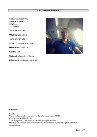 Page 1 of 3
CV Vladimir Petrovic
Name:VladimirPetrovic
Address: Lozionicka 16
telephones:
- Mobile:
+0038169/75-75-76
Whatssup and Viber:
+0038169/75-75-76
Skype ID: vladimir.petrovic18
Dateof Birth: 28.09.1988
Gender: Male
Nationality:Republic of Serbia
Education level: Faculty VII level
Education
Faculty
Name ofeducational institution: Faculty of sportandtourismTIMS
City/Country:NoviSad/Serbia
Yearof beginning / end: Start of 2010/11, ending16/10/2013
Qualification /Position:Professor ofPhysical Educationand Sportsand Higher Education
Averagerating: 9
 