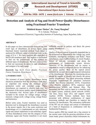 @ IJTSRD | Available Online @ www.ijtsrd.com
ISSN No: 2456
International
Research
Detection and Analysis of Sag and Swell Power Quality Disturbances
using Fractional Fourier Transform
Mithilesh Kumar Thakur
Department of Electrical, Yagyavalkya Institute of Technology, Jaipur, Rajasthan, India
ABSTRACT
In this paper we have detected and analyzed sag and
swell type of disturbance in power signal using
fractional fourier transform method. Each signal is
analyzed for different values of transform order in the
range of 0 to 1. We have analyzed this algorithm
MATLAB simulation tool. This analysis is performed
to find out the performance of this method on
different types of disturbances. We have analyzed this
to find out maximum deviation in each disturbance
and compare it for each signal.
Keywords: Sag, Swell, Power Quality, Fractional
Fourier Transform, Disturbances
1. INTRODUCTION
The existence of power quality disturbances during
electricity production from the electronics tools plays
an important role among the electrical power
production center and customer usage. These
disturbances are required to observe each time for
betterment of the power quality signal produced from
the electronics tool. Several types of disturbances
included in the system are voltage outage, voltage
transient, voltage swell, voltage swing, voltage flicker
and harmonics.
Before some years, Fourier transform was used as
detection tool to distinguish the disturbance occurred
in the power signals, but it has some restriction and
disadvantage as it is implemented on only stationary
signal and cannot implement in non-stationary signal.
As these disturbances come into the category of non
stationary signal and Fourier transform is not much
@ IJTSRD | Available Online @ www.ijtsrd.com | Volume – 2 | Issue – 4 | May-Jun 2018
ISSN No: 2456 - 6470 | www.ijtsrd.com | Volume
International Journal of Trend in Scientific
Research and Development (IJTSRD)
International Open Access Journal
Detection and Analysis of Sag and Swell Power Quality Disturbances
using Fractional Fourier Transform
Mithilesh Kumar Thakur1
, Dr. Tanuj Manglani2
1
P. G. Scholar, 2
Professor
Yagyavalkya Institute of Technology, Jaipur, Rajasthan, India
In this paper we have detected and analyzed sag and
swell type of disturbance in power signal using
fractional fourier transform method. Each signal is
analyzed for different values of transform order in the
range of 0 to 1. We have analyzed this algorithm in
MATLAB simulation tool. This analysis is performed
to find out the performance of this method on
different types of disturbances. We have analyzed this
to find out maximum deviation in each disturbance
uality, Fractional
The existence of power quality disturbances during
electricity production from the electronics tools plays
an important role among the electrical power
production center and customer usage. These
ances are required to observe each time for
betterment of the power quality signal produced from
the electronics tool. Several types of disturbances
included in the system are voltage outage, voltage
transient, voltage swell, voltage swing, voltage flicker
Before some years, Fourier transform was used as
detection tool to distinguish the disturbance occurred
in the power signals, but it has some restriction and
disadvantage as it is implemented on only stationary
stationary signal.
As these disturbances come into the category of non-
stationary signal and Fourier transform is not much
sufficient enough to analyze and detect the power
quality disturbances.
Quality of electric power is generally degraded due to
the occurrence of disturbances like voltage sag, swell,
transients, interruption, harmonics and
disturbances cause malfunctioning of circuit breaker,
failure of end-user instrument and decay the
performance of transmission system devices.
Detection of the disturbances and its source is
important to install a mitigation device for enhancing
the power quality. Most of the typical power
analyzers do not provide enough temporal information
of the disturbances. Therefore, the monitoring device
should be capable to identify and classify the power
quality disturbances. The signal processing methods
frequently implemented for parameter extraction
include fast Fourier transform (FFT), S
(ST), Wavelet transform (WT), empirical mode
decomposition (EMD) and Kalman
parameters are then used as input to a classi
as expert system, artiﬁcial neural network (ANN),
rule base, fuzzy logic (FL), and support vector
machine (SVM). Various methods have been
presented with different combina
processing methods and classi
accuracy of classiﬁcation. The estimation coefﬁcients
of the WT are not unique and consist of information
of a band of frequencies in combination with the
fundamental frequency.
Power quality (PQ) has turned into a big concern in
the current years with the growing utilization of non
linear loads, power electronics based instruments etc.
Jun 2018 Page: 1067
www.ijtsrd.com | Volume - 2 | Issue – 4
Scientific
(IJTSRD)
International Open Access Journal
Detection and Analysis of Sag and Swell Power Quality Disturbances
Yagyavalkya Institute of Technology, Jaipur, Rajasthan, India
sufficient enough to analyze and detect the power
Quality of electric power is generally degraded due to
the occurrence of disturbances like voltage sag, swell,
transients, interruption, harmonics and ﬂicker. These
disturbances cause malfunctioning of circuit breaker,
user instrument and decay the
performance of transmission system devices.
tection of the disturbances and its source is
important to install a mitigation device for enhancing
the power quality. Most of the typical power
analyzers do not provide enough temporal information
of the disturbances. Therefore, the monitoring device
uld be capable to identify and classify the power
. The signal processing methods
frequently implemented for parameter extraction
include fast Fourier transform (FFT), S-transform
(ST), Wavelet transform (WT), empirical mode
on (EMD) and Kalman ﬁlter. The
parameters are then used as input to a classiﬁer such
ﬁcial neural network (ANN),
rule base, fuzzy logic (FL), and support vector
machine (SVM). Various methods have been
presented with different combinations of signal
processing methods and classiﬁers to improve the
ﬁcation. The estimation coefﬁcients
of the WT are not unique and consist of information
of a band of frequencies in combination with the
(PQ) has turned into a big concern in
the current years with the growing utilization of non-
linear loads, power electronics based instruments etc.
 