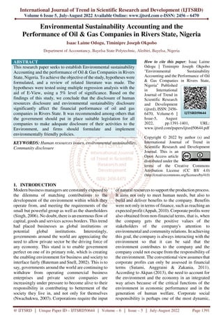 International Journal of Trend in Scientific Research and Development (IJTSRD)
Volume 6 Issue 5, July-August 2022 Available Online: www.ijtsrd.com e-ISSN: 2456 – 6470
@ IJTSRD | Unique Paper ID – IJTSRD50644 | Volume – 6 | Issue – 5 | July-August 2022 Page 1391
Environmental Sustainability Accounting and the
Performance of Oil & Gas Companies in Rivers State, Nigeria
Isaac Laime Odogu, Timinipre Joseph Okpobo
Department of Accountancy, Bayelsa State Polytechnic, Aleibiri, Bayelsa, Nigeria
ABSTRACT
This research paper seeks to establish Environmental sustainability
Accounting and the performance of Oil & Gas Companies in Rivers
State, Nigeria. To achieve the objective of the study, hypotheses were
formulated, and a review of related literature was made. The
hypotheses were tested using multiple regression analysis with the
aid of E-View, using a 5% level of significance. Based on the
findings of this study, we conclude that the disclosure of human
resources disclosure and environmental sustainability disclosure
significantly affect the financial performance of oil and gas
companies in Rivers State. It was recommended among others that
the government should put in place suitable legislation for all
companies to make adequate disclosure of their activities to the
Environment, and firms should formulate and implement
environmentally friendly policies.
KEYWORDS: Human resources issues, environmental sustainability,
Community disclosure
How to cite this paper: Isaac Laime
Odogu | Timinipre Joseph Okpobo
"Environmental Sustainability
Accounting and the Performance of Oil
& Gas Companies in Rivers State,
Nigeria" Published
in International
Journal of Trend in
Scientific Research
and Development
(ijtsrd), ISSN: 2456-
6470, Volume-6 |
Issue-5, August
2022, pp.1391-1401, URL:
www.ijtsrd.com/papers/ijtsrd50644.pdf
Copyright © 2022 by author (s) and
International Journal of Trend in
Scientific Research and Development
Journal. This is an
Open Access article
distributed under the
terms of the Creative Commons
Attribution License (CC BY 4.0)
(http://creativecommons.org/licenses/by/4.0)
1. INTRODUCTION
Modern business managers are constantly exposed to
the dilemma of matching contributions to the
development of the environment within which they
operate from, and meeting the requirements of the
small but powerful group as well as the shareholders
(Singh, 2006). No doubt, there is an enormous flow of
capital, goods and services across borders. This trend
had placed businesses as global institutions or
potential global institutions. Interestingly,
governments around the world are appreciating the
need to allow private sector be the driving force of
any economy. This stand is to enable government
perfect on one of its primary role, which is creating
the enabling environment for business and society to
interface fairly (Bateman and Snell, 2002). This is to
say, governments around the world are continuing to
withdraw from operating commercial business
enterprises and private sector companies are
increasingly under pressure to become alive to their
responsibility in contributing to betterment of the
society they live in, and not only for themselves
(Nwachukwu, 2007). Corporations require the input
of natural resources to support the production process.
It aims not only to meet human needs, but also to
build and deliver benefits to the company. Benefits
were not only in terms of finance, such as reaching an
expected profit (Appah, 2010). Corporate profits were
also obtained from non-financial terms, that is, when
the company gets the positive values of the
stakeholders of the company's attention to
environmental and community relations. In achieving
this goal, the company is always interacting with the
environment so that it can be said that the
environment contributes to the company and the
company could not escape from the responsibility of
the environment. The conventional view assumes that
corporate profits can only be assessed in financial
terms (Sutami, Anggraini & Zakania, 2011).
According to Akpan (2013), the need to account for
the environment and the economy in an integrated
way arises because of the critical functions of the
environment in economic performance and in the
generation of human welfare. Corporate social
responsibility is perhaps one of the most dynamic,
IJTSRD50644
 