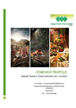 COMPANY PROFILE
ENGAGE TRAVEL & TOURS SDN BHD ( KPL / LN 8139)
5-1 FLOOR 1 , JALAN KAJANG PERDANA 2/2
TAMAN KAJANG PERDANA , 43000 KAJANG ,
SELANGOR
MALAYSIA
TEL : + 603 8741 8886
 