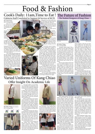 Page 3
Cook’s Daily: 11am,Time to Eat !
Cafeteria Staff Commited to Support & Service of KCIS
Food & Fashion
______________________
By Cindy Duan
KCT Correspondent
______________________
By Esther Wang
KCT Correspondent
______________________
By Esther Wang (story & photos)
KCT Correspondent
Have you ever thought about where
the food you eat at school comes from?
Do you want to know how our canteen is
run? Well then, turn back the clock before
dawn.
It is 3:30am when the whole of
Huaqiao is full of darkness, and the
lamps in Kang Chiao canteen are lit.
In the middle of the kitchen, there is a
row of pots which are full of porridge.
Under the steam from the pots there are
some vegetables which may appear to be
indistinct.
“Every morning the workers start
to prepare food by 3:30, especially the
porridge; and work for preparing the ta-
ble wares starts at 6am”, says Head Chef
Charles, “And at 6:30, it’s time to eat.” 	
At 8:30am, when students are
having their first class, workers start to
clean the canteen and prepare for lunch.
Usually the canteen staff is classified into
two different groups, one group who
works in the canteen, and the other group
who works on floor b1 .
First, workers put all the dishes into
the carts, tip out the rubbish, and then put
the plates together. Second, the workers
who work in the canteen itself start to
clean the tables and floor, then carry the
dishes and plates to floor b1. Third, the
ground floor workers clean all the table-
ware and sterilize them. Then, they carry
the clean dishes to the canteen and give
them to the workers who finish the rest of
the cleaning. All these steps are complet-
ed in 2 hours, and by then it is 10:30am,
and time for lunch.
Ailing Han is one of the workers who
works in the kitchen and who’s main job
is making the sandwiches. When it is 7
7:30am, she starts to wear her apron and
make the sandwiches for lunch. As we all
know, making a sandwich is not difficult;
all Han needs to do is wash the
vegetables, cut them into shape, put the
vegetable, meat and bread
together, and finally give the sandwich a
sterilization. However, she needs to do
this process at least 300 times in 3 hours.
	 “It’s busy but l feel joyful be-
cause l love the students”, says Han, with
a big smile.
	 At 10:30am, the first group
of students to arrive in the canteen for
lunch will show up in only ten minutes,
and then the line for sandwiches will be
packed with people. Three hours later,
the second general cleaning of the day
begins.
	At the other corner of canteen,
Ms. Ding is preparing the noodles for
supper. At 4:50pm, Ding uniformly re-
leases all of the noodles at the table, just
in time for supper. Gradually, students
come into the canteen, and the boiling
noodles make a tiny noise which sounds
like ’ci’…finally, Ding picks them up with
the colander, then putting it down, pick-
ing up; and if there is only one student
who wants noodles, then she only needs
to do this action once. Gradually Ding‘s
face becomes more and more red, while
some little droplets emerge on her face.
Finally, after half an hour’s work with the
noodles, the dinner comes to an end.
“Healthy happiness, that’s the wish
for every student from me. l love this job
and l see it as my responsibility; because
it’s the only thing l can do for the future
of China,” says Ms. Ding; after which she
departs for home at 8:30pm.
No one is in the canteen anymore,
except the moonlight waiting silently for
the morning to bring 6:30 once again.
Varied Uniforms Of Kang Chiao
Offer Insight On Academic Life
The Future of Fashion
The Student Designers of Kang Chiao
Nowadays, fashion design is like a
delectable fruit that makes people drool
just at the mere mention of it. Fashion
is a form of free speech. It embraces not
only clothing, but also accessories, jewel-
ry, hairstyles, beauty and body art. Cur-
rently, more and more young people pre-
fer to follow a career in fashion, so that
fashion designing has become a popular
job. Fashion designers creates clothing,
including dresses, suits, pants and skirts,
and accessories such as shoes, for con-
sumers.
There are many students at KCIS who
want to be fashion designers. My class-
mates Angela Li and Jenny Ye also have
a fashion dream, so I asked them some
questions about their opinions on fash-
ion. Angela Li wants to be a fashion de-
signer because she thinks a designer can
create clothing for other people, and she
believes that it would make her satisfied
if people choose to wear the clothes that
she designs.
When Angela watched a video about
fashion week in Paris, she saw models
wearing designer’s clothes and walking
down the runway; their clothes really at-
tracted her. At that moment, she felt that
she also wanted to design clothes like the
designers who were at the show. Angela
wants to be a shoes’ designer because ev-
eryone wears shoes everyday. Shoes are
vital in our daily life, and she also believes
that a pair of shoes shows the taste of a
person. So, she wants to design shoes for
people. Angela thinks if people like her
clothes and are willing to wear them,
then she will commit to being a fashion
designer. Karl Lagerfeld is Angela’s favor-
ite designer because he is a designer for
both Channel and Fendi. He still works
as a designer now, although he is already
eighty-two years old. He can create popu-
lar clothes that affect the fashion industry.
Even though the competition is fierce,
Angela will try her best to design clothes
and become a professional designer.
Jenny Ye wants to be a fashion de-
signer because she is interested in colors
and patterns which inspired her to be in-
terested in designing clothes. That special
moment that inspired her to become a
more colorful, and it is also a pursuit of
high quality of life.
It is good for life not only materi-
ally but also spiritually. People express
their ideas through their design products.
Fashion covers a wide range of things and
many people are attracted to them. It is
generally known that fashion changes
our life, and has a huge influence on our
perception. The development of fashion
is rapid so that the tendency of fashion
is also ever changing. The expression of
fashion can be everything, as for me, any
small charge can cause an explosion of a
fashion cycle, and the designers’ works
can reflect it.
Fashion designing is really an amaz-
ing job. We are all in a fashion world.
Student designers at KCIS are studying
hard and they are preparing a big fashion
show. They are the future of fashion. Last
but not least, I hope that each one of you
who has a fashion dream will realize her
dream. Although becoming a designer
may not be easy to achieve, one’s striving
for her dream will make her an excellent
ending on her fashion path.
(The artwork displayed in this article was taken
from the International Dept’s bulletin board)
fashion designer is when she was watch-
ing the fashion show. The fashion show
always inspired her, and gives her the
opportunity to experience different emo-
tions. Jenny wants to be the fashion de-
signer who majors in clothes. Because
through the evolution of the era, more
people cannot be satisfied with the old
types of clothes. So she wants to be the
kind of designer who “stands out” in a
“Fashion Revolution”. Vera Wang is Jen-
ny’s favorite designer because she did not
start her “Fashion Revolution” until 40
years old. Although Vera Wang’s wedding
dresses are not complicated, they really
please Jenny’s tastes in fashion, and Miss
Wang also has fighting spirit that will not
ever allow her to give up. Jenny thinks
that although the competition is intense,
her real ability of designing things can
make her stand out amongst the competi-
tion, and that she can always use her own
ability to prove herself.
I had many deep feelings after inter-
viewing my friends. Everyone has differ-
ent points of view about fashion. I think
fashion is a lifestyle that makes our life
Miss Linda
Miss Angel Ge
Miss Chocolate
Miss Hillary Miss Somnus Liu Miss Corina Chong
The school uniform is not only help-
ful in facilitating the management of the
school, but is also conducive to supporting
the physical and mental health of students.
There are two kinds of uniforms
in Kang Chiao, formal wear and athletic
wear. Students need to change their uni-
form according to the curriculum they
are attending. Although formal wear is
much more elegant than the sweat suit,
students prefer to choose the convenient
and cost efficient one.
There is a school logo on the uniform
which symbolizes to humanity, self-im-
provement and amity. Student uniforms
encourage unity, are beneficial in cultivat-
ing the students’ team spirit, strengthen
the school’s overall image, and enhance
the collective sense of honor. School uni-
forms can also produce a feeling of equal-
ity, to avoid comparisons amongst peers
while on campus.
Kang Chiao has many strict rules re-
garding uniforms, including that students
must wear school uniform in the school.
If someone does not wear uniform, he
will be send to DSA and have detention.
Many students want to wear their own
clothes because they think it can show
their character and style. But Kang Chiao
does not allow them to do it.
In the school, not only students but
also teachers have school uniforms.
Teachers wearing the uniform in some
special occasions. Many teachers have
excellent dress sense, which can help stu-
dents to have a desirable mood, and to fo-
cus in class. It also makes the school look
more attractive and professional.
In conclusion, there are many sides to
this conversation; many students prefer
to wear the school uniform, and some of
them do not. In the end, Kang Chiao has
a lot of room for improvement in regards
to having everyone feel satisfied and enjoy
a healthy study environment.
photo by Cindy Duan
photos by Carrie Xu
 