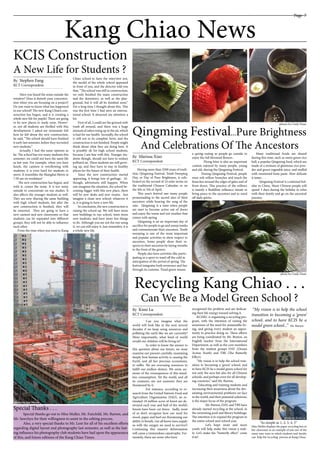 Page 7
Kang Chiao News
______________________
By Stephen Fang
KCT Correspondent
______________________
By Marissa Xiao
KCT Correspondent
______________________
By Kimi Lu
KCT Correspondent
KCIS Construction
A New Life for Students ?
Have you heard the noise outside the
window? Does it disturb your concentra-
tion when you are focusing on a project?
Do you want to know what has happened
in our school? The new Kang Chiao’s con-
struction has begun, and it is creating a
whole new life for pupils! There are going
to be new places to study soon. Howev-
er, not all students are thrilled with this
development. I asked my roommate Infi
how he felt about the new construction,
he said, “The school should have finished
it early last semester, before they recruited
new students.”
Actually, I had the same opinion as
he. The school has too many students this
semester; we could not have the same life
as last year. For example, when you have
lunch, the canteen is overflowing with
students; it is even hard for students to
move. It resembles the Shanghai Metro at
7:30 am on weekdays!
The new construction has begun, and
with it, comes the noise. It is too noisy
outside to concentrate on our studies. It
also affects the younger students as well.
They are now sharing the same building
with high school students, but after the
new construction is finished, they will
be removed. They are going to have a
new canteen and new classrooms so that
students can be separated into different
groups; they will not be able to influence
each other.
From the time when you went to Kang
Chiao school to have the interview test,
the model of the whole school appeared
in front of you, and the director told you
that, “The school was still in construction,
we only finished the main construction
and the dormitory, as well as the play-
ground, but it will all be finished soon.”
For a long time I thought about this. This
was the first time I had seen an interna-
tional school. It attracted my attention a
lot.
First of all, I could see the ground with
trash all around, and there was a huge
amount of ashes rising up in the air, which
is bad for our health. Secondly, the school
is still not in its complete form, and the
construction is not finished. People might
think about what they are doing here. It
is possibly ok for high school students,
because I am fine with this. Younger stu-
dents though, should not have to endure
polluted air. These students are still grow-
ing up, and they have to stay in healthy
places for the future of their health.
Since the new construction started
appearing, it brings lots of garbage. Al-
though, adventures still happen. When
one imagines the situation, the school be-
coming bigger with this new place, there
will be new desks and new rooms. Just
imagine a clean new school: whatever it
is, it is going to have a new life.
In conclusion, the new construction is
raising the school up. We will have more
new buildings in our school, meet more
new students, and have more fun things
to do. Although you are not the one using
it, we can still enjoy it. Just remember, it is
a whole new life.
Special Thanks . . .
Special thanks go out to Miss Muller, Mr. Fairchild, Mr. Burton, and
Mr. Sawchyn for their willingness to assist in the editing process.
Also, a very special thanks to Mr. Lent for all of his excellent efforts
regarding digital layout and photography last semester, as well as the last-
ing influence his photography club students have had upon the appearance
of this, and future editions of the Kang Chiao Times.
Qingming Festival...Pure Brightness
And Celebrations Of The Ancestors
Having more than 2500 years of tradi-
tion, Qingming Festival, Tomb Sweeping
Day, or Day of Pure Brightness, is cele-
brated on the second of 24 solar terms on
the traditional Chinese Calendar, or on
the 4th or 5th of April.
This year’s festival saw many people
promenading to the sacred sites of their
ancestors while hearing the song of the
rain. Qingming is a time when people
are start to become active out of doors
and enjoy the warm and wet weather that
comes with spring.
Qingming is an an important day of
sacrifice for people to go and sweep tombs
and commemorate their ancestors. Tomb
sweeping is one of the most important
and popular activities to show respect to
ancestors. Some people show their re-
spects to their ancestors by laying wreaths
in the front of the graves.
People also have activities like partic-
ipating in a sport to ward off the cold in
anticipation of the arrival of spring. The
festival integrates both reverence and fun
through its customs. Tread green means
a spring outing so people go outside to
enjoy the full bloomed flowers .
Flying kites is also an important
custom enjoyed by many people, young
and old, during the Qingming Festival.
During Qingming Festival, people
wear soft willow branches and touch the
branches around the edges of gates and of
front doors. This practice of the willows
is mainly a Buddhist influence meant to
bring peace to the ancestors and to ward
off dark spirits.
Many traditional foods are shared
during this time, such as sweet green rice
ball, a popular Qingming food, which are
made of a mixture of glutinous rice pow-
der and green vegetable juice, and stuffed
with sweetened bean paste. How delicate
it tastes . . .
Qingming Festival is a national hol-
iday in China. Many Chinese people will
spend 3 days during the holiday to relax
with their family and go on the ancestral
journey.
Recycling Kang Chiao . . .
Can We Be a Model Green School ?
	 Can you imagine what the
world will look like in the next several
decades if we keep using resources and
polluting the earth like we are currently?
More importantly, what kind of world
would our children will be living in?
	 In order to know the answer to
this question about our future, we must
examine our present carefully, examining
deeply how human activity is causing the
Earth, and all her precious ecosystems,
to suffer. We are overusing resources to
fulfill our endless desires. We seem un-
aware of the consequences of this mind-
less consumption. Yet the world, and all
its creatures, are not unaware; they are
threatened by it.
	 For instance, according to re-
search from the United Nation’s Food and
Agriculture Organization (FAO), an es-
timated 18 million acres of forest are de-
stroyed each year and half of the world’s
forests have been cut down. Sadly, most
of us don’t recognize how our need for
wood, paper and beef are threatening our
ability to breath. (we all know trees supply
us with the oxygen we need to survive!)
Continuing this massive deforestation
will cause a tremendous catastrophe. For-
tunately, there are some who have
recognized the problem and are dedicat-
ing their life energy toward solving it.
KCISEC is organizing a recycling pro-
gram, with the intention of raising the
awareness of the need for sustainable liv-
ing, and giving every student an oppor-
tunity to practice doing so. These efforts
are being coordinated by Mr. Burton, an
English teacher from the International
Department, as well as the core members
from the student groups DAY (Dream
Action Youth) and TBE (The Butterfly
Effect).
“My vision is to help the school tran-
sition to becoming a ‘green’ school, and
to have KCIS be a model green school for
not only the area but also for all Chinese
schools, and perhaps even for all develop-
ing countries,” said Mr. Burton.
Educating and training students and
increasing their awareness about the dev-
astating environmental problems we face
in the world, and their potential solutions,
is the major focus of the program.
	 Mr. Burton, DAY, and TBE have
already started recycling at the school, in
the swimming pool and library buildings.
The intention is to expand the program to
the entire school next school year.
	Let’s hope more and more
youth will help make this vision a reali-
ty. Let’s make the “butterfly effect” come
true!
photos by Cindy Duan
photo by Cindy Duan
photo by Sue Moon
“As simple as 1, 2, 3, 4, 5“
Miss Muller displays the paper recycling box in
her classroom as an example of just one of the
many easy ways in which students and faculty
can help the recycling process at Kang Chiao.
“My vision is to help the school
transition to becoming a ‘green’
school, and to have KCIS be a
model green school...” Mr. Burton
photo by Kimi Lu
 
