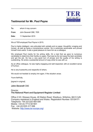 Testimonial for Mr. Paul Payne
To: whom it may concern
From: John Deverell CBE, TER
Date: 11 September 2015
We at TER employed Paul Payne in 2015.
Paul is highly intelligent, very articulate both verbally and on paper, thoughtful, enaging and
honest, as well as being a conscientious worker. He is extremely personable and proved
himself most useful. It was a great pleasure to have him as a colleague.
We employed Paul mainly for his writing skills. On a test that we gave to numerous
candidates to determine their facility on paper, Paul was by far and away the best candidate
and got the job. He has a very good turn of phrase and the quality of his writing is
outstanding. He wrote a substantial amount of copy while he was with us.
As an office colleague, he was highly engaging and well respected, with an excellent sense
of humour.
He is very trustworthy and respectful of others.
We would not hesitate to employ him again, if the situation arose.
Yours faithfully,
[signed in original]
John Deverell CBE
Director
The National Plant and Equipment Register Limited
Office 2 H/I, Wessex House, 40 Station Road, Westbury, Wiltshire, BA13 3JN
Company registered in England and Wales. Registration Number: 03124171
Telephone: +44 (0)1225 464 599
Mobile: +44 (0) 7713 501901
Fax: +44 (0)1225 317 698
Website: http://www.ter-europe.org/
 