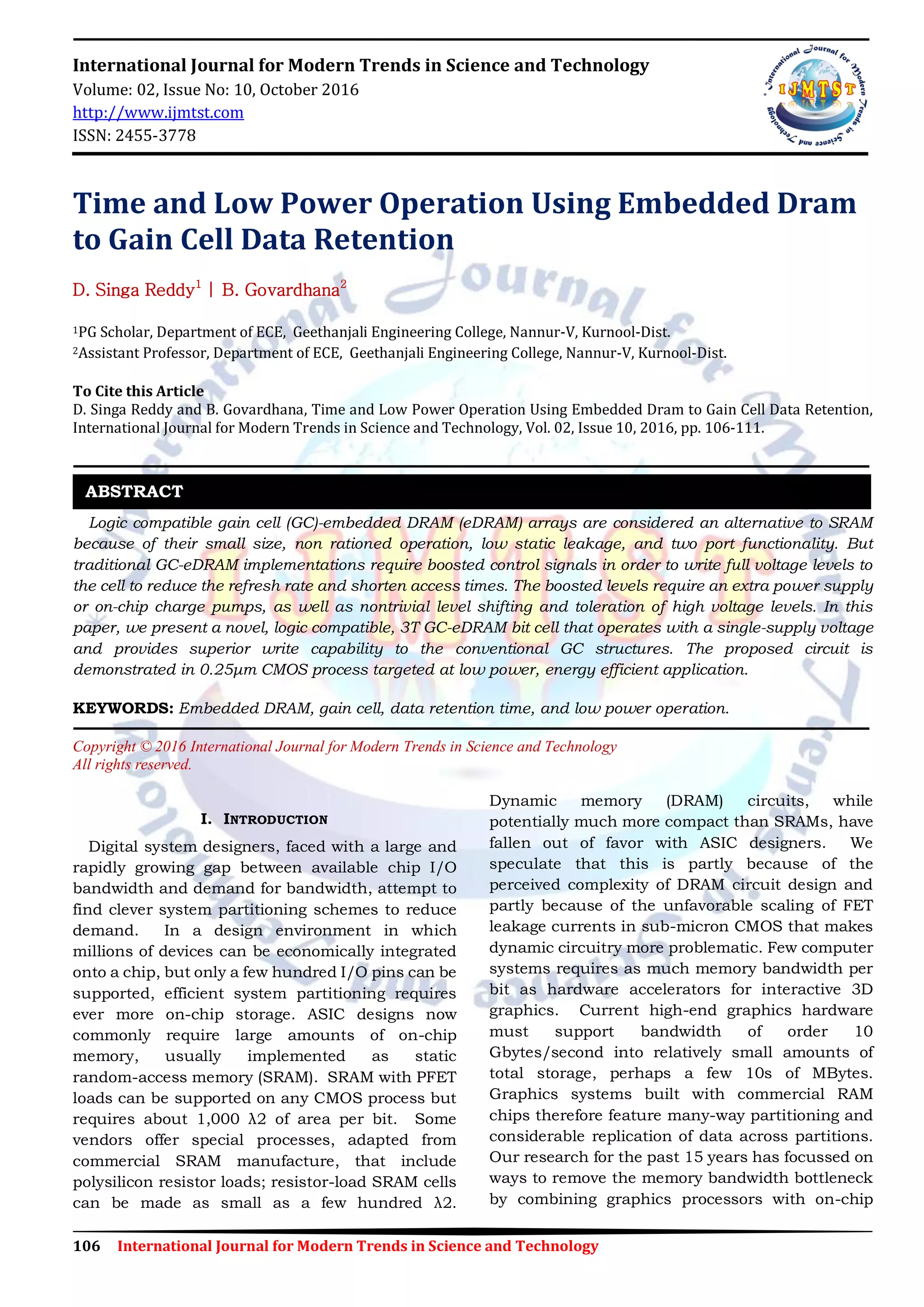 106 International Journal for Modern Trends in Science and Technology
International Journal for Modern Trends in Science and Technology
Volume: 02, Issue No: 10, October 2016
http://www.ijmtst.com
ISSN: 2455-3778
Time and Low Power Operation Using Embedded Dram
to Gain Cell Data Retention
D. Singa Reddy1
| B. Govardhana2
1PG Scholar, Department of ECE, Geethanjali Engineering College, Nannur-V, Kurnool-Dist.
2Assistant Professor, Department of ECE, Geethanjali Engineering College, Nannur-V, Kurnool-Dist.
To Cite this Article
D. Singa Reddy and B. Govardhana, Time and Low Power Operation Using Embedded Dram to Gain Cell Data Retention,
International Journal for Modern Trends in Science and Technology, Vol. 02, Issue 10, 2016, pp. 106-111.
Logic compatible gain cell (GC)-embedded DRAM (eDRAM) arrays are considered an alternative to SRAM
because of their small size, non rationed operation, low static leakage, and two port functionality. But
traditional GC-eDRAM implementations require boosted control signals in order to write full voltage levels to
the cell to reduce the refresh rate and shorten access times. The boosted levels require an extra power supply
or on-chip charge pumps, as well as nontrivial level shifting and toleration of high voltage levels. In this
paper, we present a novel, logic compatible, 3T GC-eDRAM bit cell that operates with a single-supply voltage
and provides superior write capability to the conventional GC structures. The proposed circuit is
demonstrated in 0.25μm CMOS process targeted at low power, energy efficient application.
KEYWORDS: Embedded DRAM, gain cell, data retention time, and low power operation.
Copyright © 2016 International Journal for Modern Trends in Science and Technology
All rights reserved.
I. INTRODUCTION
Digital system designers, faced with a large and
rapidly growing gap between available chip I/O
bandwidth and demand for bandwidth, attempt to
find clever system partitioning schemes to reduce
demand. In a design environment in which
millions of devices can be economically integrated
onto a chip, but only a few hundred I/O pins can be
supported, efficient system partitioning requires
ever more on-chip storage. ASIC designs now
commonly require large amounts of on-chip
memory, usually implemented as static
random-access memory (SRAM). SRAM with PFET
loads can be supported on any CMOS process but
requires about 1,000 λ2 of area per bit. Some
vendors offer special processes, adapted from
commercial SRAM manufacture, that include
polysilicon resistor loads; resistor-load SRAM cells
can be made as small as a few hundred λ2.
Dynamic memory (DRAM) circuits, while
potentially much more compact than SRAMs, have
fallen out of favor with ASIC designers. We
speculate that this is partly because of the
perceived complexity of DRAM circuit design and
partly because of the unfavorable scaling of FET
leakage currents in sub-micron CMOS that makes
dynamic circuitry more problematic. Few computer
systems requires as much memory bandwidth per
bit as hardware accelerators for interactive 3D
graphics. Current high-end graphics hardware
must support bandwidth of order 10
Gbytes/second into relatively small amounts of
total storage, perhaps a few 10s of MBytes.
Graphics systems built with commercial RAM
chips therefore feature many-way partitioning and
considerable replication of data across partitions.
Our research for the past 15 years has focussed on
ways to remove the memory bandwidth bottleneck
by combining graphics processors with on-chip
ABSTRACT
 