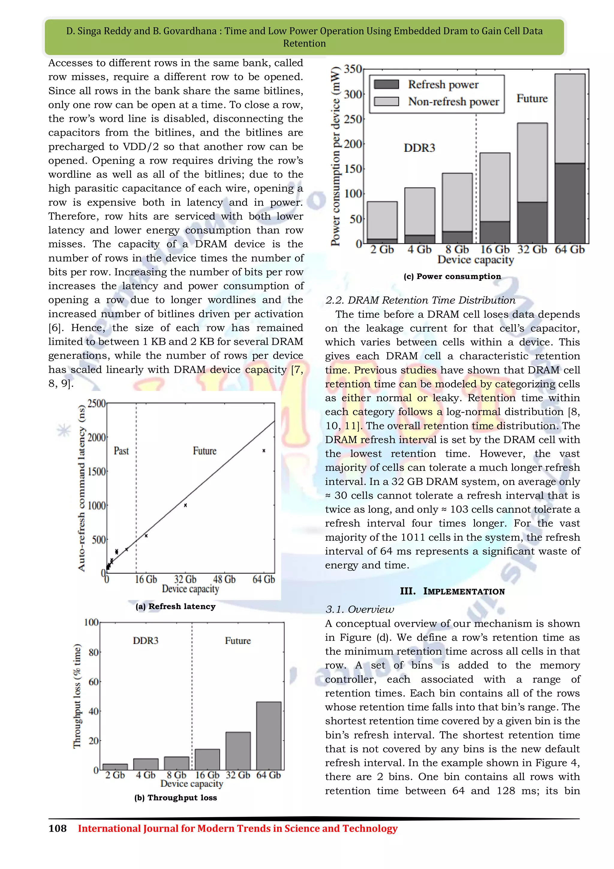 108 International Journal for Modern Trends in Science and Technology
D. Singa Reddy and B. Govardhana : Time and Low Power Operation Using Embedded Dram to Gain Cell Data
Retention
Accesses to different rows in the same bank, called
row misses, require a different row to be opened.
Since all rows in the bank share the same bitlines,
only one row can be open at a time. To close a row,
the row‟s word line is disabled, disconnecting the
capacitors from the bitlines, and the bitlines are
precharged to VDD/2 so that another row can be
opened. Opening a row requires driving the row‟s
wordline as well as all of the bitlines; due to the
high parasitic capacitance of each wire, opening a
row is expensive both in latency and in power.
Therefore, row hits are serviced with both lower
latency and lower energy consumption than row
misses. The capacity of a DRAM device is the
number of rows in the device times the number of
bits per row. Increasing the number of bits per row
increases the latency and power consumption of
opening a row due to longer wordlines and the
increased number of bitlines driven per activation
[6]. Hence, the size of each row has remained
limited to between 1 KB and 2 KB for several DRAM
generations, while the number of rows per device
has scaled linearly with DRAM device capacity [7,
8, 9].
(a) Refresh latency
(b) Throughput loss
(c) Power consumption
2.2. DRAM Retention Time Distribution
The time before a DRAM cell loses data depends
on the leakage current for that cell‟s capacitor,
which varies between cells within a device. This
gives each DRAM cell a characteristic retention
time. Previous studies have shown that DRAM cell
retention time can be modeled by categorizing cells
as either normal or leaky. Retention time within
each category follows a log-normal distribution [8,
10, 11]. The overall retention time distribution. The
DRAM refresh interval is set by the DRAM cell with
the lowest retention time. However, the vast
majority of cells can tolerate a much longer refresh
interval. In a 32 GB DRAM system, on average only
≈ 30 cells cannot tolerate a refresh interval that is
twice as long, and only ≈ 103 cells cannot tolerate a
refresh interval four times longer. For the vast
majority of the 1011 cells in the system, the refresh
interval of 64 ms represents a significant waste of
energy and time.
III. IMPLEMENTATION
3.1. Overview
A conceptual overview of our mechanism is shown
in Figure (d). We define a row‟s retention time as
the minimum retention time across all cells in that
row. A set of bins is added to the memory
controller, each associated with a range of
retention times. Each bin contains all of the rows
whose retention time falls into that bin‟s range. The
shortest retention time covered by a given bin is the
bin‟s refresh interval. The shortest retention time
that is not covered by any bins is the new default
refresh interval. In the example shown in Figure 4,
there are 2 bins. One bin contains all rows with
retention time between 64 and 128 ms; its bin
 