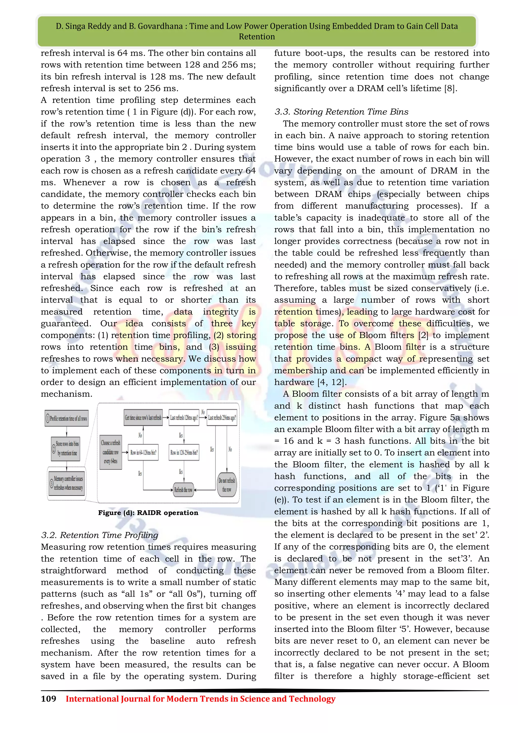 109 International Journal for Modern Trends in Science and Technology
D. Singa Reddy and B. Govardhana : Time and Low Power Operation Using Embedded Dram to Gain Cell Data
Retention
refresh interval is 64 ms. The other bin contains all
rows with retention time between 128 and 256 ms;
its bin refresh interval is 128 ms. The new default
refresh interval is set to 256 ms.
A retention time profiling step determines each
row‟s retention time ( 1 in Figure (d)). For each row,
if the row‟s retention time is less than the new
default refresh interval, the memory controller
inserts it into the appropriate bin 2 . During system
operation 3 , the memory controller ensures that
each row is chosen as a refresh candidate every 64
ms. Whenever a row is chosen as a refresh
candidate, the memory controller checks each bin
to determine the row‟s retention time. If the row
appears in a bin, the memory controller issues a
refresh operation for the row if the bin‟s refresh
interval has elapsed since the row was last
refreshed. Otherwise, the memory controller issues
a refresh operation for the row if the default refresh
interval has elapsed since the row was last
refreshed. Since each row is refreshed at an
interval that is equal to or shorter than its
measured retention time, data integrity is
guaranteed. Our idea consists of three key
components: (1) retention time profiling, (2) storing
rows into retention time bins, and (3) issuing
refreshes to rows when necessary. We discuss how
to implement each of these components in turn in
order to design an efficient implementation of our
mechanism.
Figure (d): RAIDR operation
3.2. Retention Time Profiling
Measuring row retention times requires measuring
the retention time of each cell in the row. The
straightforward method of conducting these
measurements is to write a small number of static
patterns (such as “all 1s” or “all 0s”), turning off
refreshes, and observing when the first bit changes
. Before the row retention times for a system are
collected, the memory controller performs
refreshes using the baseline auto refresh
mechanism. After the row retention times for a
system have been measured, the results can be
saved in a file by the operating system. During
future boot-ups, the results can be restored into
the memory controller without requiring further
profiling, since retention time does not change
significantly over a DRAM cell‟s lifetime [8].
3.3. Storing Retention Time Bins
The memory controller must store the set of rows
in each bin. A naive approach to storing retention
time bins would use a table of rows for each bin.
However, the exact number of rows in each bin will
vary depending on the amount of DRAM in the
system, as well as due to retention time variation
between DRAM chips (especially between chips
from different manufacturing processes). If a
table‟s capacity is inadequate to store all of the
rows that fall into a bin, this implementation no
longer provides correctness (because a row not in
the table could be refreshed less frequently than
needed) and the memory controller must fall back
to refreshing all rows at the maximum refresh rate.
Therefore, tables must be sized conservatively (i.e.
assuming a large number of rows with short
retention times), leading to large hardware cost for
table storage. To overcome these difficulties, we
propose the use of Bloom filters [2] to implement
retention time bins. A Bloom filter is a structure
that provides a compact way of representing set
membership and can be implemented efficiently in
hardware [4, 12].
A Bloom filter consists of a bit array of length m
and k distinct hash functions that map each
element to positions in the array. Figure 5a shows
an example Bloom filter with a bit array of length m
= 16 and k = 3 hash functions. All bits in the bit
array are initially set to 0. To insert an element into
the Bloom filter, the element is hashed by all k
hash functions, and all of the bits in the
corresponding positions are set to 1 („1' in Figure
(e)). To test if an element is in the Bloom filter, the
element is hashed by all k hash functions. If all of
the bits at the corresponding bit positions are 1,
the element is declared to be present in the set‟ 2‟.
If any of the corresponding bits are 0, the element
is declared to be not present in the set‟3‟. An
element can never be removed from a Bloom filter.
Many different elements may map to the same bit,
so inserting other elements ‟4‟ may lead to a false
positive, where an element is incorrectly declared
to be present in the set even though it was never
inserted into the Bloom filter „5‟. However, because
bits are never reset to 0, an element can never be
incorrectly declared to be not present in the set;
that is, a false negative can never occur. A Bloom
filter is therefore a highly storage-efficient set
 