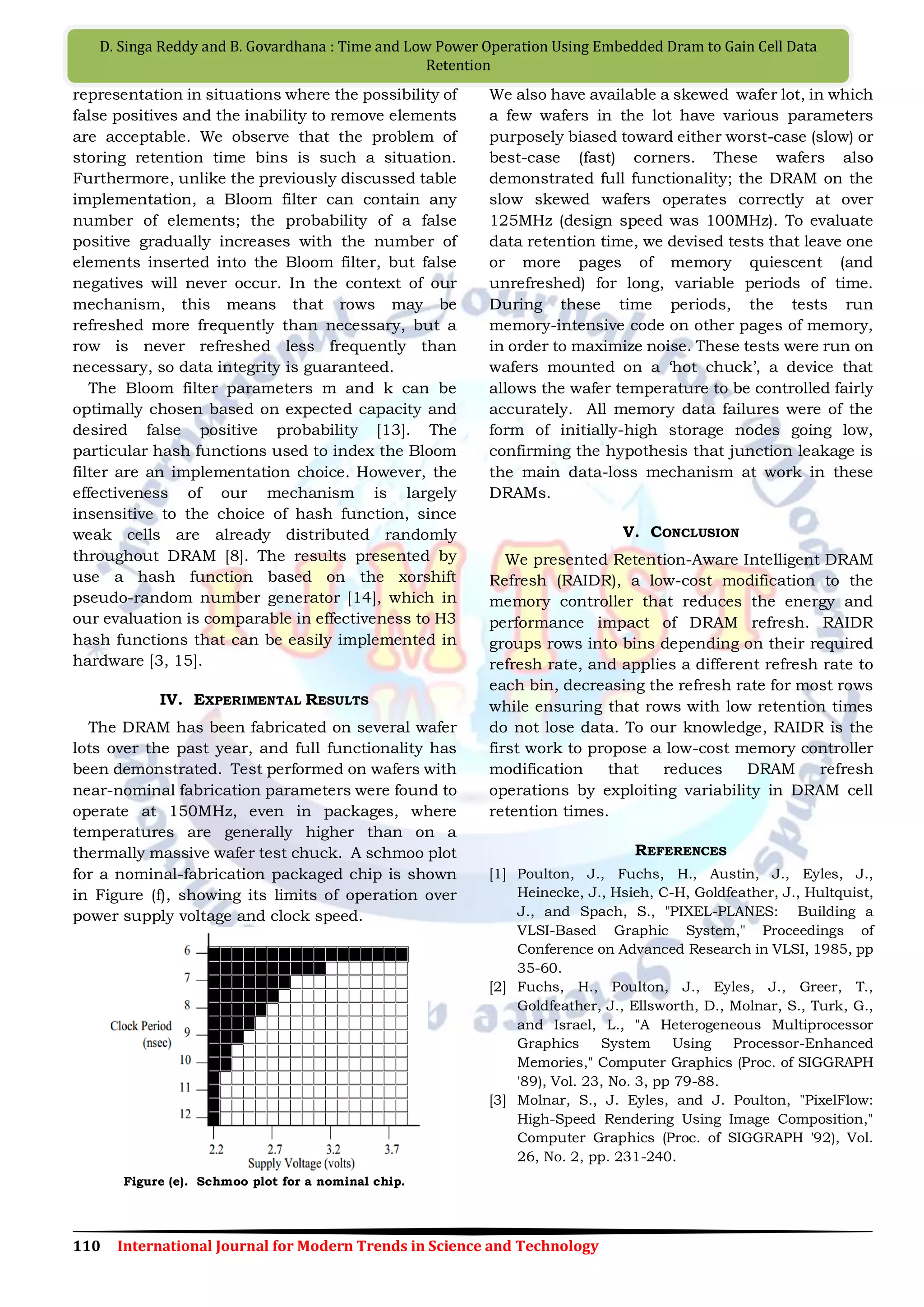 110 International Journal for Modern Trends in Science and Technology
D. Singa Reddy and B. Govardhana : Time and Low Power Operation Using Embedded Dram to Gain Cell Data
Retention
representation in situations where the possibility of
false positives and the inability to remove elements
are acceptable. We observe that the problem of
storing retention time bins is such a situation.
Furthermore, unlike the previously discussed table
implementation, a Bloom filter can contain any
number of elements; the probability of a false
positive gradually increases with the number of
elements inserted into the Bloom filter, but false
negatives will never occur. In the context of our
mechanism, this means that rows may be
refreshed more frequently than necessary, but a
row is never refreshed less frequently than
necessary, so data integrity is guaranteed.
The Bloom filter parameters m and k can be
optimally chosen based on expected capacity and
desired false positive probability [13]. The
particular hash functions used to index the Bloom
filter are an implementation choice. However, the
effectiveness of our mechanism is largely
insensitive to the choice of hash function, since
weak cells are already distributed randomly
throughout DRAM [8]. The results presented by
use a hash function based on the xorshift
pseudo-random number generator [14], which in
our evaluation is comparable in effectiveness to H3
hash functions that can be easily implemented in
hardware [3, 15].
IV. EXPERIMENTAL RESULTS
The DRAM has been fabricated on several wafer
lots over the past year, and full functionality has
been demonstrated. Test performed on wafers with
near-nominal fabrication parameters were found to
operate at 150MHz, even in packages, where
temperatures are generally higher than on a
thermally massive wafer test chuck. A schmoo plot
for a nominal-fabrication packaged chip is shown
in Figure (f), showing its limits of operation over
power supply voltage and clock speed.
Figure (e). Schmoo plot for a nominal chip.
We also have available a skewed wafer lot, in which
a few wafers in the lot have various parameters
purposely biased toward either worst-case (slow) or
best-case (fast) corners. These wafers also
demonstrated full functionality; the DRAM on the
slow skewed wafers operates correctly at over
125MHz (design speed was 100MHz). To evaluate
data retention time, we devised tests that leave one
or more pages of memory quiescent (and
unrefreshed) for long, variable periods of time.
During these time periods, the tests run
memory-intensive code on other pages of memory,
in order to maximize noise. These tests were run on
wafers mounted on a „hot chuck‟, a device that
allows the wafer temperature to be controlled fairly
accurately. All memory data failures were of the
form of initially-high storage nodes going low,
confirming the hypothesis that junction leakage is
the main data-loss mechanism at work in these
DRAMs.
V. CONCLUSION
We presented Retention-Aware Intelligent DRAM
Refresh (RAIDR), a low-cost modification to the
memory controller that reduces the energy and
performance impact of DRAM refresh. RAIDR
groups rows into bins depending on their required
refresh rate, and applies a different refresh rate to
each bin, decreasing the refresh rate for most rows
while ensuring that rows with low retention times
do not lose data. To our knowledge, RAIDR is the
first work to propose a low-cost memory controller
modification that reduces DRAM refresh
operations by exploiting variability in DRAM cell
retention times.
REFERENCES
[1] Poulton, J., Fuchs, H., Austin, J., Eyles, J.,
Heinecke, J., Hsieh, C-H, Goldfeather, J., Hultquist,
J., and Spach, S., "PIXEL-PLANES: Building a
VLSI-Based Graphic System," Proceedings of
Conference on Advanced Research in VLSI, 1985, pp
35-60.
[2] Fuchs, H., Poulton, J., Eyles, J., Greer, T.,
Goldfeather, J., Ellsworth, D., Molnar, S., Turk, G.,
and Israel, L., "A Heterogeneous Multiprocessor
Graphics System Using Processor-Enhanced
Memories," Computer Graphics (Proc. of SIGGRAPH
'89), Vol. 23, No. 3, pp 79-88.
[3] Molnar, S., J. Eyles, and J. Poulton, "PixelFlow:
High-Speed Rendering Using Image Composition,"
Computer Graphics (Proc. of SIGGRAPH '92), Vol.
26, No. 2, pp. 231-240.
 