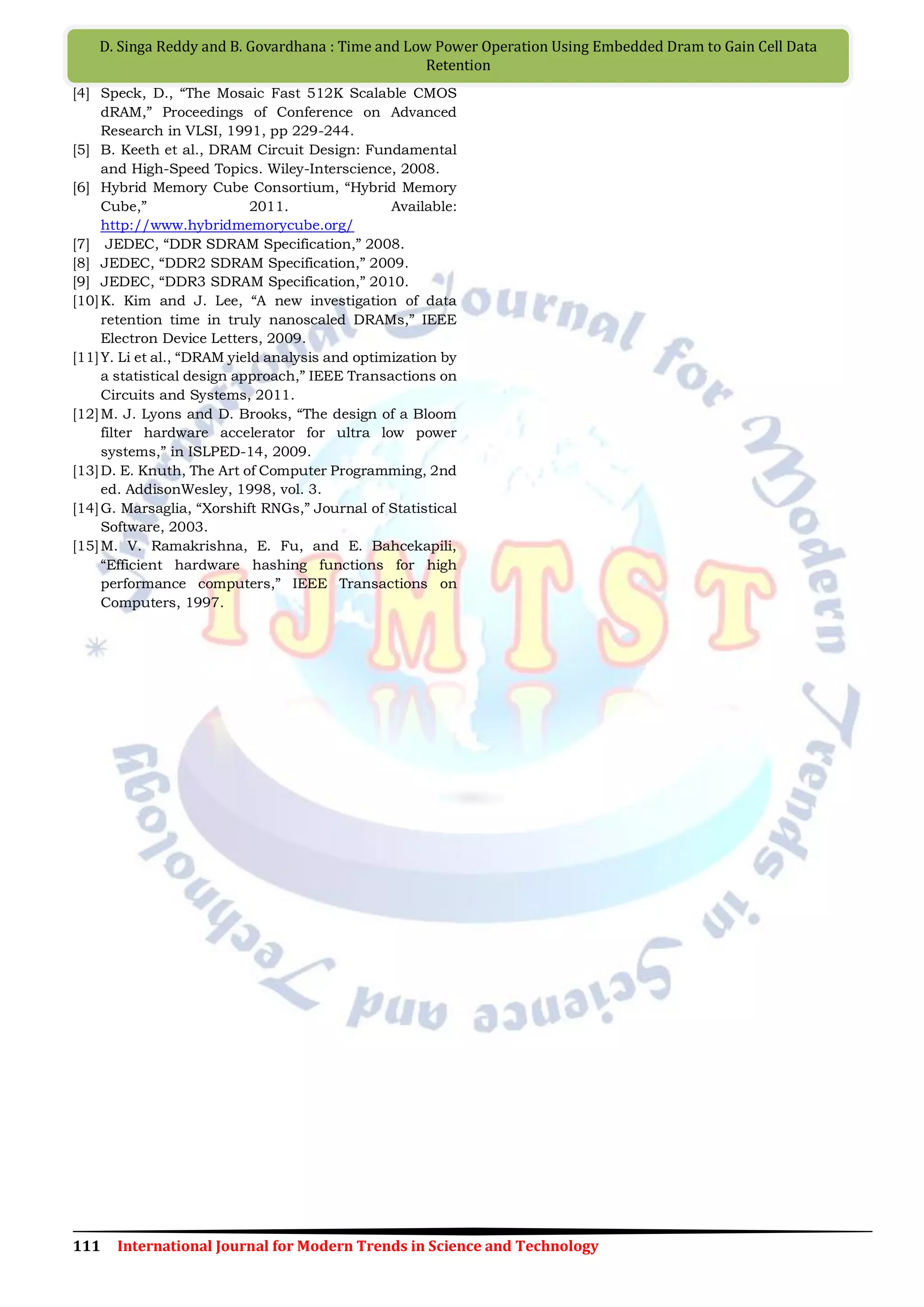 111 International Journal for Modern Trends in Science and Technology
D. Singa Reddy and B. Govardhana : Time and Low Power Operation Using Embedded Dram to Gain Cell Data
Retention
[4] Speck, D., “The Mosaic Fast 512K Scalable CMOS
dRAM,” Proceedings of Conference on Advanced
Research in VLSI, 1991, pp 229-244.
[5] B. Keeth et al., DRAM Circuit Design: Fundamental
and High-Speed Topics. Wiley-Interscience, 2008.
[6] Hybrid Memory Cube Consortium, “Hybrid Memory
Cube,” 2011. Available:
http://www.hybridmemorycube.org/
[7] JEDEC, “DDR SDRAM Specification,” 2008.
[8] JEDEC, “DDR2 SDRAM Specification,” 2009.
[9] JEDEC, “DDR3 SDRAM Specification,” 2010.
[10]K. Kim and J. Lee, “A new investigation of data
retention time in truly nanoscaled DRAMs,” IEEE
Electron Device Letters, 2009.
[11]Y. Li et al., “DRAM yield analysis and optimization by
a statistical design approach,” IEEE Transactions on
Circuits and Systems, 2011.
[12]M. J. Lyons and D. Brooks, “The design of a Bloom
filter hardware accelerator for ultra low power
systems,” in ISLPED-14, 2009.
[13]D. E. Knuth, The Art of Computer Programming, 2nd
ed. AddisonWesley, 1998, vol. 3.
[14]G. Marsaglia, “Xorshift RNGs,” Journal of Statistical
Software, 2003.
[15]M. V. Ramakrishna, E. Fu, and E. Bahcekapili,
“Efficient hardware hashing functions for high
performance computers,” IEEE Transactions on
Computers, 1997.
 