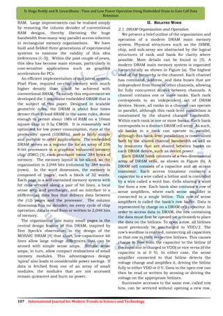 107 International Journal for Modern Trends in Science and Technology
D. Singa Reddy and B. Govardhana : Time and Low Power Operation Using Embedded Dram to Gain Cell Data
Retention
RAM. Large improvements can be realized simply
by removing the column decoder of conventional
RAM designs, thereby liberating the huge
bandwidth from many-way parallel access inherent
in rectangular memory organizations. We have
built and fielded three generations of experimental
systems to examine the validity of this idea
(references [1-3]). Within the past couple of years,
this idea has become main stream, particularly in
cost-sensitive applications such as graphics
accelerators for PCs.
An efficient implementation of our latest system,
Pixel Flow, required on-chip memory with much
higher density than could be achieved with
conventional SRAM. To satisfy this requirement we
developed the 1-transistor embedded DRAM that is
the subject of this paper. Designed in scalable
geometric rules, the DRAM is about four times
denser than P-load SRAM in the same rules, dense
enough to permit about 1Mb of RAM on a 10mm
square chip in 0.5µ CMOS. It is reasonably well
optimized for low power consumption, runs at the
processors‟ speed (100MHz), and is fairly simple
and portable to other applications. The embedded
DRAM serves as a register file for an array of 256
8-bit processors in a graphics „enhanced memory
chip‟ (EMC) [3]; each processor „owns‟ 384 bytes of
memory. The memory layout is bit-sliced, so the
organization is 2,048 bits (columns) by 384 words
(rows). In the word dimension, the memory is
composed of „pages‟, each a block of 32 words.
Each page is a self-contained memory system with
bit cells arrayed along a pair of bit lines, a local
sense amp and precharger, and an interface to a
(differential) data bus that delivers data between
the (12) pages and the processor. The column
dimension has no decoder; on every cycle of chip
operation, data is read from or written to 2,048 bits
of memory.
The organization into many small pages is the
central design feature of this DRAM, inspired by
Don Speck‟s observation in the design of the
MOSAIC DRAM [4] that short, low-capacitance bit
lines allow large voltage differences that can be
sensed with simple sense amps. Simple sense
amps, in turn, allow compact realizations of small
memory modules. This advantageous design
„spiral‟ also leads to considerable power savings. If
data is fetched from one of an array of small
modules, the modules that are not accessed
remain quiescent and burn no power.
II. RELATED WORK
2.1. DRAM Organization and Operation
We present a brief outline of the organization and
operation of a modern DRAM main memory
system. Physical structures such as the DIMM,
chip, and sub-array are abstracted by the logical
structures of rank and bank for clarity where
possible. More details can be found in [5]. A
modern DRAM main memory system is organized
hierarchically as shown in Figure (a). The highest
level of the hierarchy is the channel. Each channel
has command, address, and data buses that are
independent from those of other channels, allowing
for fully concurrent access between channels. A
channel contains one or more ranks. Each rank
corresponds to an independent set of DRAM
devices. Hence, all ranks in a channel can operate
in parallel, although this rank-level parallelism is
constrained by the shared channel bandwidth.
Within each rank is one or more banks. Each bank
corresponds to a distinct DRAM cell array. As such,
all banks in a rank can operate in parallel,
although this bank-level parallelism is constrained
both by the shared channel bandwidth as well as
by resources that are shared between banks on
each DRAM device, such as device power.
Each DRAM bank consists of a two-dimensional
array of DRAM cells, as shown in Figure (b). A
DRAM cell consists of a capacitor and an access
transistor. Each access transistor connects a
capacitor to a wire called a bitline and is controlled
by a wire called a word line. Cells sharing a word
line form a row. Each bank also contains a row of
sense amplifiers, where each sense amplifier is
connected to a single bitline. This row of sense
amplifiers is called the bank‟s row buffer. Data is
represented by charge on a DRAM cell capacitor. In
order to access data in DRAM, the row containing
the data must first be opened (or activated) to place
the data on the bitlines. To open a row, all bitlines
must previously be precharged to VDD/2. The
row‟s wordline is enabled, connecting all capacitors
in that row to their respective bitlines. This causes
charge to flow from the capacitor to the bitline (if
the capacitor is charged to VDD) or vice versa (if the
capacitor is at 0 V). In either case, the sense
amplifier connected to that bitline detects the
voltage change and amplifies it, driving the bitline
fully to either VDD or 0 V. Data in the open row can
then be read or written by sensing or driving the
voltage on the appropriate bitlines.
Successive accesses to the same row, called row
hits, can be serviced without opening a new row.
 
