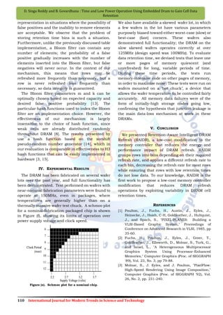 110 International Journal for Modern Trends in Science and Technology
D. Singa Reddy and B. Govardhana : Time and Low Power Operation Using Embedded Dram to Gain Cell Data
Retention
representation in situations where the possibility of
false positives and the inability to remove elements
are acceptable. We observe that the problem of
storing retention time bins is such a situation.
Furthermore, unlike the previously discussed table
implementation, a Bloom filter can contain any
number of elements; the probability of a false
positive gradually increases with the number of
elements inserted into the Bloom filter, but false
negatives will never occur. In the context of our
mechanism, this means that rows may be
refreshed more frequently than necessary, but a
row is never refreshed less frequently than
necessary, so data integrity is guaranteed.
The Bloom filter parameters m and k can be
optimally chosen based on expected capacity and
desired false positive probability [13]. The
particular hash functions used to index the Bloom
filter are an implementation choice. However, the
effectiveness of our mechanism is largely
insensitive to the choice of hash function, since
weak cells are already distributed randomly
throughout DRAM [8]. The results presented by
use a hash function based on the xorshift
pseudo-random number generator [14], which in
our evaluation is comparable in effectiveness to H3
hash functions that can be easily implemented in
hardware [3, 15].
IV. EXPERIMENTAL RESULTS
The DRAM has been fabricated on several wafer
lots over the past year, and full functionality has
been demonstrated. Test performed on wafers with
near-nominal fabrication parameters were found to
operate at 150MHz, even in packages, where
temperatures are generally higher than on a
thermally massive wafer test chuck. A schmoo plot
for a nominal-fabrication packaged chip is shown
in Figure (f), showing its limits of operation over
power supply voltage and clock speed.
Figure (e). Schmoo plot for a nominal chip.
We also have available a skewed wafer lot, in which
a few wafers in the lot have various parameters
purposely biased toward either worst-case (slow) or
best-case (fast) corners. These wafers also
demonstrated full functionality; the DRAM on the
slow skewed wafers operates correctly at over
125MHz (design speed was 100MHz). To evaluate
data retention time, we devised tests that leave one
or more pages of memory quiescent (and
unrefreshed) for long, variable periods of time.
During these time periods, the tests run
memory-intensive code on other pages of memory,
in order to maximize noise. These tests were run on
wafers mounted on a „hot chuck‟, a device that
allows the wafer temperature to be controlled fairly
accurately. All memory data failures were of the
form of initially-high storage nodes going low,
confirming the hypothesis that junction leakage is
the main data-loss mechanism at work in these
DRAMs.
V. CONCLUSION
We presented Retention-Aware Intelligent DRAM
Refresh (RAIDR), a low-cost modification to the
memory controller that reduces the energy and
performance impact of DRAM refresh. RAIDR
groups rows into bins depending on their required
refresh rate, and applies a different refresh rate to
each bin, decreasing the refresh rate for most rows
while ensuring that rows with low retention times
do not lose data. To our knowledge, RAIDR is the
first work to propose a low-cost memory controller
modification that reduces DRAM refresh
operations by exploiting variability in DRAM cell
retention times.
REFERENCES
[1] Poulton, J., Fuchs, H., Austin, J., Eyles, J.,
Heinecke, J., Hsieh, C-H, Goldfeather, J., Hultquist,
J., and Spach, S., "PIXEL-PLANES: Building a
VLSI-Based Graphic System," Proceedings of
Conference on Advanced Research in VLSI, 1985, pp
35-60.
[2] Fuchs, H., Poulton, J., Eyles, J., Greer, T.,
Goldfeather, J., Ellsworth, D., Molnar, S., Turk, G.,
and Israel, L., "A Heterogeneous Multiprocessor
Graphics System Using Processor-Enhanced
Memories," Computer Graphics (Proc. of SIGGRAPH
'89), Vol. 23, No. 3, pp 79-88.
[3] Molnar, S., J. Eyles, and J. Poulton, "PixelFlow:
High-Speed Rendering Using Image Composition,"
Computer Graphics (Proc. of SIGGRAPH '92), Vol.
26, No. 2, pp. 231-240.
 