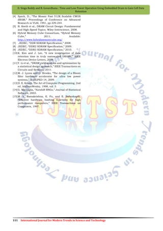111 International Journal for Modern Trends in Science and Technology
D. Singa Reddy and B. Govardhana : Time and Low Power Operation Using Embedded Dram to Gain Cell Data
Retention
[4] Speck, D., “The Mosaic Fast 512K Scalable CMOS
dRAM,” Proceedings of Conference on Advanced
Research in VLSI, 1991, pp 229-244.
[5] B. Keeth et al., DRAM Circuit Design: Fundamental
and High-Speed Topics. Wiley-Interscience, 2008.
[6] Hybrid Memory Cube Consortium, “Hybrid Memory
Cube,” 2011. Available:
http://www.hybridmemorycube.org/
[7] JEDEC, “DDR SDRAM Specification,” 2008.
[8] JEDEC, “DDR2 SDRAM Specification,” 2009.
[9] JEDEC, “DDR3 SDRAM Specification,” 2010.
[10]K. Kim and J. Lee, “A new investigation of data
retention time in truly nanoscaled DRAMs,” IEEE
Electron Device Letters, 2009.
[11]Y. Li et al., “DRAM yield analysis and optimization by
a statistical design approach,” IEEE Transactions on
Circuits and Systems, 2011.
[12]M. J. Lyons and D. Brooks, “The design of a Bloom
filter hardware accelerator for ultra low power
systems,” in ISLPED-14, 2009.
[13]D. E. Knuth, The Art of Computer Programming, 2nd
ed. AddisonWesley, 1998, vol. 3.
[14]G. Marsaglia, “Xorshift RNGs,” Journal of Statistical
Software, 2003.
[15]M. V. Ramakrishna, E. Fu, and E. Bahcekapili,
“Efficient hardware hashing functions for high
performance computers,” IEEE Transactions on
Computers, 1997.
 