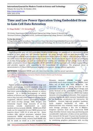 106 International Journal for Modern Trends in Science and Technology
International Journal for Modern Trends in Science and Technology
Volume: 02, Issue No: 10, October 2016
http://www.ijmtst.com
ISSN: 2455-3778
Time and Low Power Operation Using Embedded Dram
to Gain Cell Data Retention
D. Singa Reddy1
| B. Govardhana2
1PG Scholar, Department of ECE, Geethanjali Engineering College, Nannur-V, Kurnool-Dist.
2Assistant Professor, Department of ECE, Geethanjali Engineering College, Nannur-V, Kurnool-Dist.
To Cite this Article
D. Singa Reddy and B. Govardhana, Time and Low Power Operation Using Embedded Dram to Gain Cell Data Retention,
International Journal for Modern Trends in Science and Technology, Vol. 02, Issue 10, 2016, pp. 106-111.
Logic compatible gain cell (GC)-embedded DRAM (eDRAM) arrays are considered an alternative to SRAM
because of their small size, non rationed operation, low static leakage, and two port functionality. But
traditional GC-eDRAM implementations require boosted control signals in order to write full voltage levels to
the cell to reduce the refresh rate and shorten access times. The boosted levels require an extra power supply
or on-chip charge pumps, as well as nontrivial level shifting and toleration of high voltage levels. In this
paper, we present a novel, logic compatible, 3T GC-eDRAM bit cell that operates with a single-supply voltage
and provides superior write capability to the conventional GC structures. The proposed circuit is
demonstrated in 0.25μm CMOS process targeted at low power, energy efficient application.
KEYWORDS: Embedded DRAM, gain cell, data retention time, and low power operation.
Copyright © 2016 International Journal for Modern Trends in Science and Technology
All rights reserved.
I. INTRODUCTION
Digital system designers, faced with a large and
rapidly growing gap between available chip I/O
bandwidth and demand for bandwidth, attempt to
find clever system partitioning schemes to reduce
demand. In a design environment in which
millions of devices can be economically integrated
onto a chip, but only a few hundred I/O pins can be
supported, efficient system partitioning requires
ever more on-chip storage. ASIC designs now
commonly require large amounts of on-chip
memory, usually implemented as static
random-access memory (SRAM). SRAM with PFET
loads can be supported on any CMOS process but
requires about 1,000 λ2 of area per bit. Some
vendors offer special processes, adapted from
commercial SRAM manufacture, that include
polysilicon resistor loads; resistor-load SRAM cells
can be made as small as a few hundred λ2.
Dynamic memory (DRAM) circuits, while
potentially much more compact than SRAMs, have
fallen out of favor with ASIC designers. We
speculate that this is partly because of the
perceived complexity of DRAM circuit design and
partly because of the unfavorable scaling of FET
leakage currents in sub-micron CMOS that makes
dynamic circuitry more problematic. Few computer
systems requires as much memory bandwidth per
bit as hardware accelerators for interactive 3D
graphics. Current high-end graphics hardware
must support bandwidth of order 10
Gbytes/second into relatively small amounts of
total storage, perhaps a few 10s of MBytes.
Graphics systems built with commercial RAM
chips therefore feature many-way partitioning and
considerable replication of data across partitions.
Our research for the past 15 years has focussed on
ways to remove the memory bandwidth bottleneck
by combining graphics processors with on-chip
ABSTRACT
 