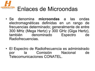 Enlaces de Microondas
• Se denomina microondas a las ondas
electromagnéticas definidas en un rango de
frecuencias determinado; generalmente de entre
300 MHz (Mega Hertz) y 300 GHz (Giga Hertz),
también denominado Espectro de
Radiofrecuencias.
• El Espectro de Radiofrecuencia es administrado
por la Comisión Nacional de
Telecomunicaciones CONATEL.
 