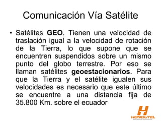 Comunicación Vía Satélite
• Satélites GEO. Tienen una velocidad de
traslación igual a la velocidad de rotación
de la Tierra, lo que supone que se
encuentren suspendidos sobre un mismo
punto del globo terrestre. Por eso se
llaman satélites geoestacionarios. Para
que la Tierra y el satélite igualen sus
velocidades es necesario que este último
se encuentre a una distancia fija de
35.800 Km. sobre el ecuador
 
