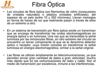 Fibra Óptica
• Los circuitos de fibra óptica son filamentos de vidrio (compuestos
de cristales naturales) o plástico (cristales artificiales), del
espesor de un pelo (entre 10 y 300 micrones). Llevan mensajes
en forma de haces de luz que realmente pasan a través de ellos
de un extremo a otro.
• En un sistema de transmisión por fibra óptica existe un transmisor
que se encarga de transformar las ondas electromagnéticas en
energía óptica o en luminosa. Una vez que es transmitida la señal
luminosa por las minúsculas fibras, en otro extremo del circuito se
encuentra un tercer componente al que se le denomina detector
óptico o receptor, cuya misión consiste en transformar la señal
luminosa en energía electromagnética, similar a la señal original.
• Las fibras se utilizan ampliamente en telecomunicaciones, ya que
permiten enviar gran cantidad de datos a gran velocidad, mucho
más rápido que en las comunicaciones de radio y cable. Son el
medio de transmisión por excelencia, inmune a las interferencias.
 