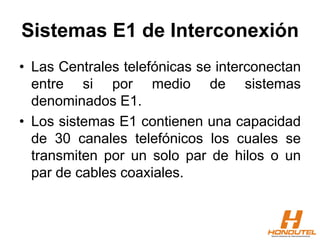 Sistemas E1 de Interconexión
• Las Centrales telefónicas se interconectan
entre si por medio de sistemas
denominados E1.
• Los sistemas E1 contienen una capacidad
de 30 canales telefónicos los cuales se
transmiten por un solo par de hilos o un
par de cables coaxiales.
 