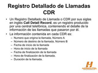 Registro Detallado de Llamadas
CDR
• Un Registro Detallado de Llamada o CDR por sus siglas
en inglés Call Detail Record, es un registro producido
por una central telefónica, conteniendo el detalle de la
información de las llamadas que pasaron por él.
• La información contenida en cada CDR es:
– Numero que origina la llamada, Número A
– Número de destino de la llamada, Número B
– Fecha de inicio de la llamada
– Hora de inicio de la llamada
– Fecha de finalización de la llamada
– Hora de finalización de la llamada.
– Duración de la llamada.
 