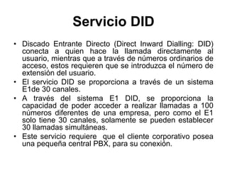 Servicio DID
• Discado Entrante Directo (Direct Inward Dialling: DID)
conecta a quien hace la llamada directamente al
usuario, mientras que a través de números ordinarios de
acceso, estos requieren que se introduzca el número de
extensión del usuario.
• El servicio DID se proporciona a través de un sistema
E1de 30 canales.
• A través del sistema E1 DID, se proporciona la
capacidad de poder acceder a realizar llamadas a 100
números diferentes de una empresa, pero como el E1
solo tiene 30 canales, solamente se pueden establecer
30 llamadas simultáneas.
• Este servicio requiere que el cliente corporativo posea
una pequeña central PBX, para su conexión.
 