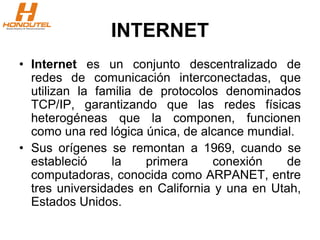 INTERNET
• Internet es un conjunto descentralizado de
redes de comunicación interconectadas, que
utilizan la familia de protocolos denominados
TCP/IP, garantizando que las redes físicas
heterogéneas que la componen, funcionen
como una red lógica única, de alcance mundial.
• Sus orígenes se remontan a 1969, cuando se
estableció la primera conexión de
computadoras, conocida como ARPANET, entre
tres universidades en California y una en Utah,
Estados Unidos.
 