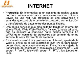 INTERNET
• Protocolo: En informática es un conjunto de reglas usadas
por las computadoras para comunicarse unas con otras a
través de una red. Un protocolo es una convención o
estándar que controla o permite la conexión, comunicación,
y transferencia de datos entre dos puntos finales.
• Uno de los servicios que más éxito ha tenido en Internet ha
sido la World Wide Web (WWW, o "la Web"), hasta tal punto
que es habitual la confusión entre ambos términos. La
WWW es un conjunto de protocolos que permite, de forma
sencilla, la consulta remota de archivos.
• Existen otros servicios y protocolos en Internet, aparte de la
Web: el envío de correo electrónico (SMTP), la transmisión
de archivos, las conversaciones en línea, la mensajería, la
transmisión de contenido y comunicación multimedia – Voz
sobre IP (VoIP), televisión sobre IP (IPTV), los juegos en
línea.
 