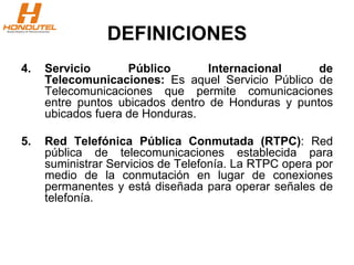 DEFINICIONES
4. Servicio Público Internacional de
Telecomunicaciones: Es aquel Servicio Público de
Telecomunicaciones que permite comunicaciones
entre puntos ubicados dentro de Honduras y puntos
ubicados fuera de Honduras.
5. Red Telefónica Pública Conmutada (RTPC): Red
pública de telecomunicaciones establecida para
suministrar Servicios de Telefonía. La RTPC opera por
medio de la conmutación en lugar de conexiones
permanentes y está diseñada para operar señales de
telefonía.
 
