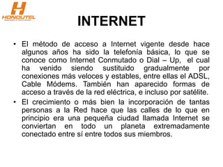 INTERNET
• El método de acceso a Internet vigente desde hace
algunos años ha sido la telefonía básica, lo que se
conoce como Internet Conmutado o Dial – Up, el cual
ha venido siendo sustituido gradualmente por
conexiones más veloces y estables, entre ellas el ADSL,
Cable Módems. También han aparecido formas de
acceso a través de la red eléctrica, e incluso por satélite.
• El crecimiento o más bien la incorporación de tantas
personas a la Red hace que las calles de lo que en
principio era una pequeña ciudad llamada Internet se
conviertan en todo un planeta extremadamente
conectado entre sí entre todos sus miembros.
 