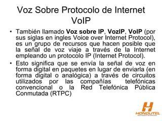 Voz Sobre Protocolo de Internet
VoIP
• También llamado Voz sobre IP, VozIP, VoIP (por
sus siglas en ingles Voice over Internet Protocol),
es un grupo de recursos que hacen posible que
la señal de voz viaje a través de la Internet
empleando un protocolo IP (Internet Protocol).
• Esto significa que se envía la señal de voz en
forma digital en paquetes en lugar de enviarla (en
forma digital o analógica) a través de circuitos
utilizados por las compañías telefónicas
convencional o la Red Telefónica Pública
Conmutada (RTPC)
 