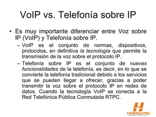 VoIP vs. Telefonía sobre IP
• Es muy importante diferenciar entre Voz sobre
IP (VoIP) y Telefonía sobre IP.
– VoIP es el conjunto de normas, dispositivos,
protocolos, en definitiva la tecnología que permite la
transmisión de la voz sobre el protocolo IP.
– Telefonía sobre IP es el conjunto de nuevas
funcionalidades de la telefonía, es decir, en lo que se
convierte la telefonía tradicional debido a los servicios
que se pueden llegar a ofrecer, gracias a poder
transmitir la voz sobre el protocolo IP en redes de
datos. Cuando la tecnología VoIP se conecta a la
Red Telefónica Pública Conmutada RTPC.
 