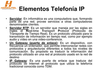 Elementos Telefonía IP
• Servidor: En informática es una computadora que, formando
parte de una red, provee servicios a otras computadoras
denominadas clientes.
• Servidor RTP: Es un servidor que maneja por las siglas en
ingles el Real-time Transport Protocol (Protocolo de
Transporte de Tiempo Real). Es un protocolo utilizado para la
transmisión de información en tiempo real, como por ejemplo
audio y vídeo en una video-conferencia.
• Un Gateway (puerta de enlace): Es un dispositivo, con
frecuencia un ordenador, que permite interconectar redes con
protocolos y arquitecturas diferentes a todos los niveles de
comunicación. Su propósito es traducir la información del
protocolo utilizado en una red al protocolo usado en la red de
destino
• IP Gateway: Es una puerta de enlace que traduce del
protocolo de Internet al protocolo que utiliza la telefonía
tradicional conocida como TDM.
 