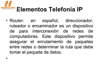 Elementos Telefonía IP
• Router: en español, direccionador,
ruteador o encaminador es un dispositivo
de para interconexión de redes de
computadoras. Este dispositivo permite
asegurar el enrutamiento de paquetes
entre redes o determinar la ruta que debe
tomar el paquete de datos.
•
 