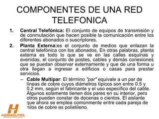 COMPONENTES DE UNA RED
TELEFONICA
1. Central Telefónica: El conjunto de equipos de transmisión y
de conmutación que hacen posible la comunicación entre los
diferentes abonados o suscriptores.
2. Planta Externa:es el conjunto de medios que enlazan la
central telefónica con los abonados, En otras palabras, planta
externa es todo lo que se ve en las calles esquinas y
avenidas, el conjunto de postes, cables y demás conexiones
que se puedan observar externamente y que de una forma u
otra llegan a ingresar a edificios o casas para prestar
servicios.
– Cable Multipar: El término "par" equivale a un par de
líneas de cobre cuyos diámetros típicos son entre 0.5 y
0.2 mm, según el fabricante y el uso específico del cable.
Algunos solamente tienen dos pares en su interior, pero
otros pueden constar de docenas o cientos. El aislante
que ahora se emplea comúnmente entre cada pareja de
hilos de cobre es polietileno.
 