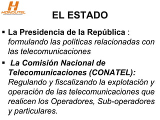 EL ESTADO
 La Presidencia de la República :
formulando las políticas relacionadas con
las telecomunicaciones
 La Comisión Nacional de
Telecomunicaciones (CONATEL):
Regulando y fiscalizando la explotación y
operación de las telecomunicaciones que
realicen los Operadores, Sub-operadores
y particulares.
 