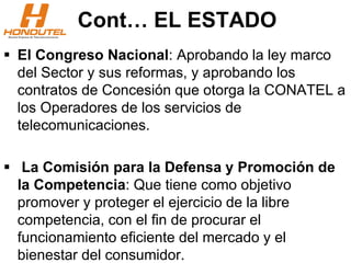 Cont… EL ESTADO
 El Congreso Nacional: Aprobando la ley marco
del Sector y sus reformas, y aprobando los
contratos de Concesión que otorga la CONATEL a
los Operadores de los servicios de
telecomunicaciones.
 La Comisión para la Defensa y Promoción de
la Competencia: Que tiene como objetivo
promover y proteger el ejercicio de la libre
competencia, con el fin de procurar el
funcionamiento eficiente del mercado y el
bienestar del consumidor.
 