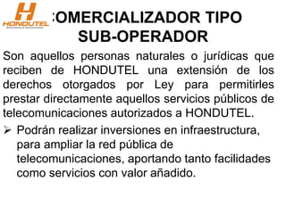 COMERCIALIZADOR TIPO
SUB-OPERADOR
Son aquellos personas naturales o jurídicas que
reciben de HONDUTEL una extensión de los
derechos otorgados por Ley para permitirles
prestar directamente aquellos servicios públicos de
telecomunicaciones autorizados a HONDUTEL.
 Podrán realizar inversiones en infraestructura,
para ampliar la red pública de
telecomunicaciones, aportando tanto facilidades
como servicios con valor añadido.
 