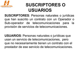 SUSCRIPTORES O
USUARIOS
SUSCRIPTORES: Personas naturales o jurídicas
que han suscrito un contrato con un Operador o
Sub-operador de telecomunicaciones para la
provisión de servicios de telecomunicaciones.
USUARIOS: Personas naturales o jurídicas que
usan un servicio de telecomunicaciones, pero
que no necesariamente tienen un contrato con el
prestador de ese servicio de telecomunicaciones.
 