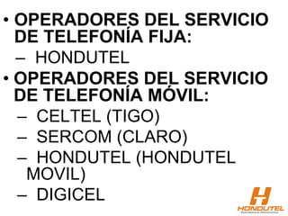 • OPERADORES DEL SERVICIO
DE TELEFONÍA FIJA:
– HONDUTEL
• OPERADORES DEL SERVICIO
DE TELEFONÍA MÓVIL:
– CELTEL (TIGO)
– SERCOM (CLARO)
– HONDUTEL (HONDUTEL
MOVIL)
– DIGICEL
 