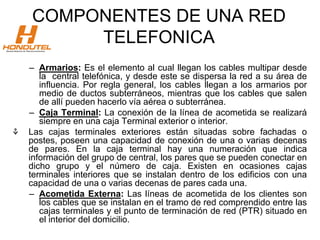 COMPONENTES DE UNA RED
TELEFONICA
– Armarios: Es el elemento al cual llegan los cables multipar desde
la central telefónica, y desde este se dispersa la red a su área de
influencia. Por regla general, los cables llegan a los armarios por
medio de ductos subterráneos, mientras que los cables que salen
de allí pueden hacerlo vía aérea o subterránea.
– Caja Terminal: La conexión de la línea de acometida se realizará
siempre en una caja Terminal exterior o interior.
⚘ Las cajas terminales exteriores están situadas sobre fachadas o
postes, poseen una capacidad de conexión de una o varias decenas
de pares. En la caja terminal hay una numeración que indica
información del grupo de central, los pares que se pueden conectar en
dicho grupo y el número de caja. Existen en ocasiones cajas
terminales interiores que se instalan dentro de los edificios con una
capacidad de una o varias decenas de pares cada una.
– Acometida Externa: Las líneas de acometida de los clientes son
los cables que se instalan en el tramo de red comprendido entre las
cajas terminales y el punto de terminación de red (PTR) situado en
el interior del domicilio.
 