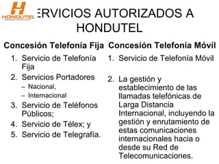 SERVICIOS AUTORIZADOS A
HONDUTEL
Concesión Telefonía Fija
1. Servicio de Telefonía
Fija
2. Servicios Portadores
– Nacional,
– Internacional
3. Servicio de Teléfonos
Públicos;
4. Servicio de Télex; y
5. Servicio de Telegrafía.
Concesión Telefonía Móvil
1. Servicio de Telefonía Móvil
2. La gestión y
establecimiento de las
llamadas telefónicas de
Larga Distancia
Internacional, incluyendo la
gestión y enrutamiento de
estas comunicaciones
internacionales hacia o
desde su Red de
Telecomunicaciones.
 