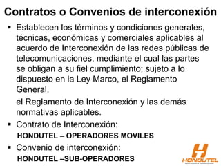 Contratos o Convenios de interconexión
 Establecen los términos y condiciones generales,
técnicas, económicas y comerciales aplicables al
acuerdo de Interconexión de las redes públicas de
telecomunicaciones, mediante el cual las partes
se obligan a su fiel cumplimiento; sujeto a lo
dispuesto en la Ley Marco, el Reglamento
General,
el Reglamento de Interconexión y las demás
normativas aplicables.
 Contrato de Interconexión:
HONDUTEL – OPERADORES MOVILES
 Convenio de interconexión:
HONDUTEL –SUB-OPERADORES
 
