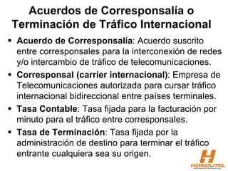 Acuerdos de Corresponsalía o
Terminación de Tráfico Internacional
 Acuerdo de Corresponsalía: Acuerdo suscrito
entre corresponsales para la interconexión de redes
y/o intercambio de tráfico de telecomunicaciones.
 Corresponsal (carrier internacional): Empresa de
Telecomunicaciones autorizada para cursar tráfico
internacional bidireccional entre países terminales.
 Tasa Contable: Tasa fijada para la facturación por
minuto para el tráfico entre corresponsales.
 Tasa de Terminación: Tasa fijada por la
administración de destino para terminar el tráfico
entrante cualquiera sea su origen.
 