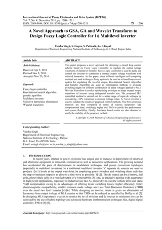 International Journal of Power Electronics and Drive System (IJPEDS)
Vol. 7, No. 4, December 2016, pp. 1200~1211
ISSN: 2088-8694, DOI: 10.11591/ijpeds.v7i4.pp1200-1211  1200
Journal homepage: http://iaesjournal.com/online/index.php/IJPEDS
A Novel Approach to GSA, GA and Wavelet Transform to
Design Fuzzy Logic Controller for 1ϕ Multilevel Inverter
Varsha Singh, S. Gupta, S. Pattnaik, Aarti Goyal
Department of Electrical Engineering, National Institute of Technology, G.E. Road, Raipur, India
Article Info ABSTRACT
Article history:
Received Apr 3, 2016
Revised Nov 8, 2016
Accepted Nov 20, 2016
This paper proposes a novel approach for obtaining a closed loop control
scheme based on Fuzzy Logic Controller to regulate the output voltage
waveform of multilevel inverter. Fuzzy Logic Controller is used to guide and
control the inverter to synthesize a stepped output voltage waveform with
reduced harmonics. In this paper, three different intelligent soft-computing
methods are used to design a fuzzy system to be used as a closed loop control
system for regulating the inverter output. Gravitational Search Algorithm
and Genetic Algorithm are used as optimization methods to evaluate
switching angles for different combination of input voltages applied to MLI.
Wavelet Transform is used as synthesizing technique to shape stepped output
waveform of inverter using orthogonal wavelet sets. The proposed FLC
controlled method is carried out for a wider range of input dc voltages by
considering ±10% variations in nominal voltage value. A 7-level inverter is
used to validate the results of proposed control methods. The three proposed
methods are then compared in terms of various parameters like
computational time, switching angles and THD to justify the performance
and system flexibility. Finally, hardware based results are also obtained to
verify the viability of the proposed method.
Keyword:
Fuzzy logic controller
Gravitational search algorithm
genetic agorithm
Multilevel inverter
Selective harmonics elimination
Wavelet transform
Copyright © 2016 Institute of Advanced Engineering and Science.
All rights reserved.
Corresponding Author:
Varsha Singh
Department of Electrical Engineering,
National Institute of Technology, Raipur,
G.E. Road, Pin 492010, India.
Email: vsingh.ele@nitrr.ac.in,varsha_x_singh@yahoo.com
1. INTRODUCTION
In recent years, interest in power electronic has surged due to increase in deployment of electrical
and electronic equipment in industrial, commercial as well as residential applications. The growing demand
has accelerated the pace of development in modulation techniques and power conversion topologies
(especially in multilevel inverters). In a traditional multilevel inverter ‗n‘ separate dc sources are used to
produce (2n-1) levels at the output waveform, by employing power switches and switching them such that
the step or staircase output is as close to a sine wave as possible [1]-[2]. The dc source can be a battery, fuel
cells, photovoltaic cells or a rectified output of a wind turbine [3]. MLI is gradually gaining wide acceptance
in high power applications, especially in industrial use like AC motor drives, electric vehicle drive and static
VAR compensators owing to its advantages of offering lower switching losses, higher efficiency, better
electromagnetic compatibility, smaller common mode voltage and Less Total Harmonic Distortion (THD)
over the usual two level inverter [4]-[6]. While designing an inverter, stress is given on elimination of
harmonics from output voltage of MLI inverter so that THD can be reduced as specified by Duffey et al [7].
In designing MLI importance is given to restrict the no of switches and dc sources to minimum this can be
achieved by the use of hybrid topology and advanced hardware implementation techniques like, digital signal
controller, FPGA [8]-[9].
 