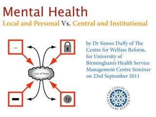 Mental Health
Local and Personal Vs. Central and Institutional

                           by Dr Simon Duﬀy of e
                           Centre for Welfare Reform,
                           for University of
                           Birmingham’s Health Service
                           Management Centre Seminar
                           on 23rd September 2011
 