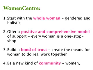 WomenCentre:
1. Start with the whole woman - gendered and
   holistic

2. Offer a positive and comprehensive model
   of support - every woman is a one-stop-
   shop

3. Build a bond of trust - create the means for
   woman to do real work together

4. Be a new kind of community - women,
 